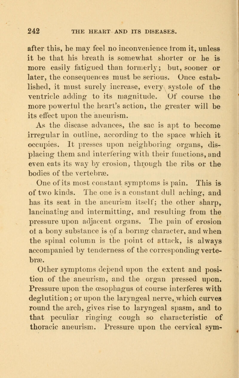 after this, he may feel no inconvenience irom it, unless it be that his breath is somewhat shorter or he is more easily fatigued than formerly; but, sooner or later, the consequences must be serious. Once estab- lished, it must surely increase, every systole of the ventricle adding to its magnitude. Of course the more powerful the heart's action, the greater will be its effect upon the aneurism. As the disease advances, the sac is apt to become irregular in outline, according to the space which it occupies. It presses upon neighboring organs, dis- placing them and interfering with their functions, and even eats its way by erosion, through the ribs or the bodies of the vertebrae. One of its most constant symptoms is pain. This is of two kinds. The one is a constant dull aching: and has its seat in the aneurism itself; the other sharp, lancinating and intermitting, and resulting from the pressure upon adjacent organs. The pain of erosion ot a bony substance is of a boring character, and when the spinal column is the point of attack, is always accompanied by tenderness of the corresponding verte- brae. Other symptoms depend upon the extent and posi- tion of the aneurism, and the organ pressed upon. Pressure upon the oesophagus ot course interferes with deglutition; or upon the laryngeal nerve, which curves round the arch, gives rise to laryngeal spasm, and to that peculiar ringing cough so characteristic of thoracic aneurism. Pressure upon the cervical sym-