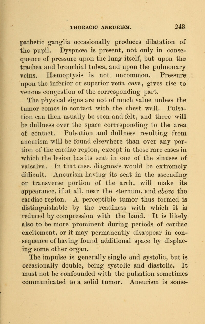pathetic ganglia occasionally produces dilatation of the pupil. Dyspnoea is present, not only in conse- quence of pressure upon the lung itself, but upon the trachea and bronchial tubes, and upon the pulmonary veins. Haemoptysis is not uncommon. Pressure upon the inferior or superior verfa cava, gives rise to venous congestion of the corresponding part. The physical signs are not of much value unless the tumor comes in contact with the chest wall. Pulsa- tion can then usually be seen and felt, and there will be dullness over the space corresponding to the area of contact. Pulsation and dullness resulting from aneurism will be found elsewhere than over any por- tion of the cardiac region, except in those rare cases in which the lesion has its seat in one of the sinuses of valsalva. In that case, diagnosis would be extremely difficult. Aneurism having its seat in the ascending or transverse portion of the arch, will make its appearance, if at all, near the sternum, and above the cardiac region. A perceptible tumor thus formed is distinguishable by the readiness with which it is reduced by compression with the hand. It is likely also to be more prominent during periods of cardiac excitement, or it may permanently disappear in con- sequence of having found additional space by displac- ing some other organ. The impulse is generally single and systolic, but is occasionally double, being systolic and diastolic. It must not be confounded with the pulsation sometimes communicated to a solid tumor. Aneurism is some-