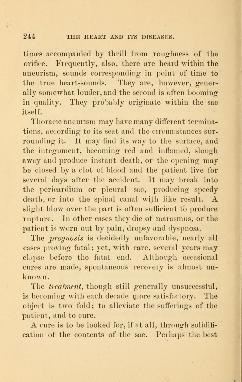 times accompanied by thrill from roughness of the orifice. Frequently, also, there are heard within the aneurism, sounds corresponding in point of time to the true heart-sounds. They are, however, gener- ally somewhat louder, and the second is often booming in quality. They probably originate within the sac itself. Thoracic aneurism may have many different termina- tions, according to its seat and the circumstances sur- rounding it. It may find its way to the surface, and the integument, becoming red and inflamed, slough away and produce instant death, or the opening may be closed by a clot of blood and the patient live for several days after the accident. It may break into the pericardium or pleural sac, producing speedy death, or into the spinal canal with like result. A slight blow over the part is often sufficient to produce rupture. In other cases they die of marasmus, or the patient is worn out by pain, dropsy and dyspnoea. The prognosis is decidedly unfavorable, nearly all cases proving fatal; yet, with care, several years may elapse before the fatal end. Although occasional cures are made, spontaneous recoveiy is almost un- known. The treatment, though still generally unsuccessful, is becoming with each decade niore satisfactory. The object is two fold; to alleviate the sufferings of the patient, and to cure. A cure is to be looked for, if at all, through solidifi- cation of the contents of the sac. Perhaps the best