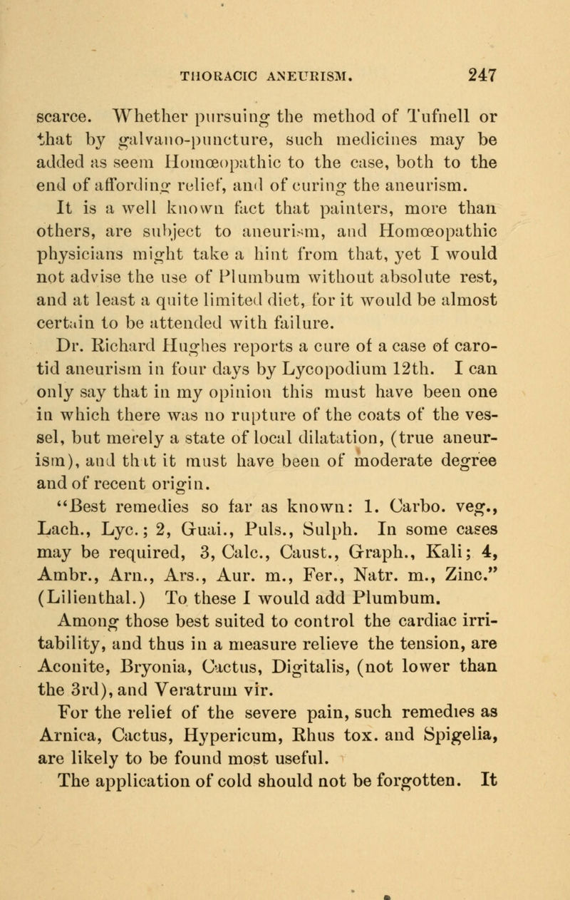 scarce. Whether pursuing the method of Tufnell or that by galvano-puncture, such medicines may be added as seem Homoeopathic to the case, both to the end of affording1 relief, and of curing the aneurism. It is a well known fact that painters, more than others, are subject to aneurism, and Homoeopathic physicians might take a hint from that, yet I would not advise the use of Plumbum without absolute rest, and at least a quite limited diet, for it would be almost certain to be attended with failure. Dr. Richard Hughes reports a cure of a case of caro- tid aneurism in four days by Lycopodium 12th. I can only say that in my opinion this must have been one in which there was no rupture of the coats of the ves- sel, but merely a state of local dilatation, (true aneur- ism), and tint it must have been of moderate degree and of recent origin. Best remedies so far as known: 1. Carbo. veg., Lach., Lye; 2, Gruai., Puis., Sulph. In some cases may be required, 3, Calc, Caust., Graph., Kali; 4, Ambr., Arn., Ars., Aur. m., Fer., Natr. m., Zinc. (Lilienthal.) To these I would add Plumbum. Among those best suited to control the cardiac irri- tability, and thus in a measure relieve the tension, are Aconite, Bryonia, Cactus, Digitalis, (not lower than the 3rd), and Veratrum vir. For the relief of the severe pain, such remedies as Arnica, Cactus, Hypericum, Rhus tox. and Spigelia, are likely to be found most useful. The application of cold should not be forgotten. It