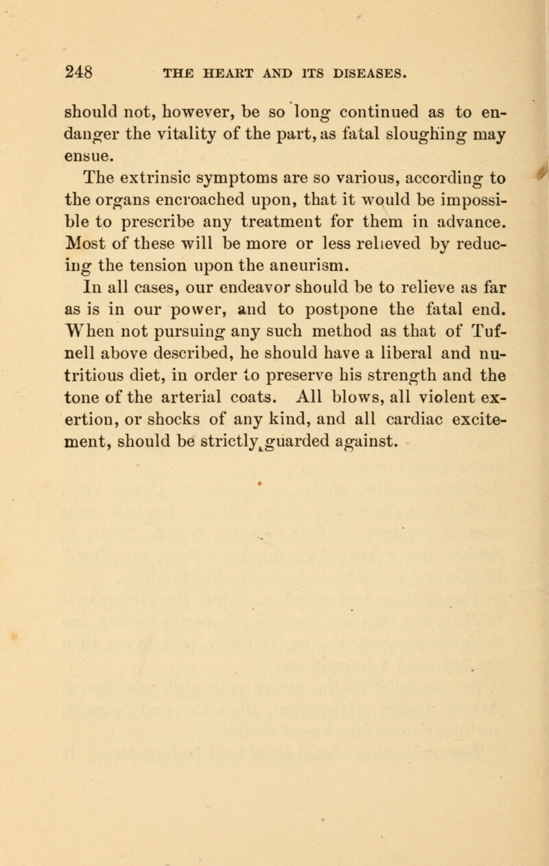 should not, however, be so long continued as to en- danger the vitality of the part, as fatal sloughing may ensue. The extrinsic symptoms are so various, according to the organs encroached upon, that it would be impossi- ble to prescribe any treatment for them in advance. Most of these will be more or less relieved by reduc- ing the tension upon the aneurism. In all cases, our endeavor should be to relieve as far as is in our power, and to postpone the fatal end. When not pursuing any such method as that of Tuf- nell above described, he should have a liberal and nu- tritious diet, in order to preserve his strength and the tone of the arterial coats. All blows, all violent ex- ertion, or shocks of any kind, and all cardiac excite- ment, should be strictly^guarded against.