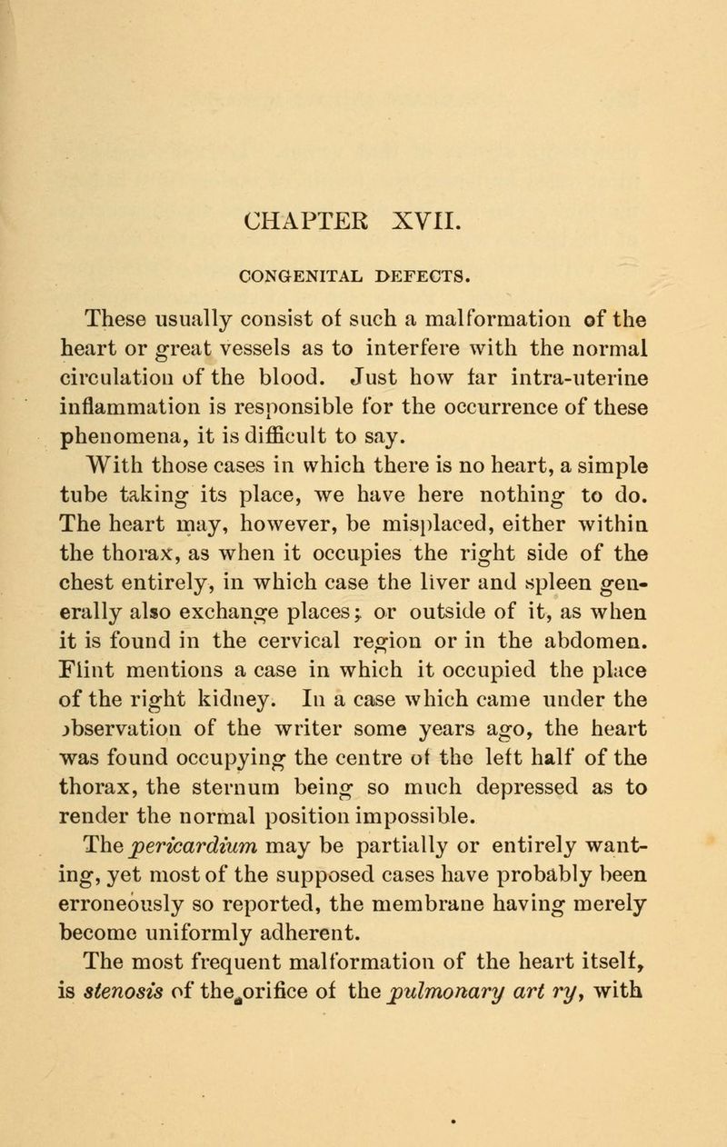 CHAPTER XVII CONGENITAL DEFECTS, These usually consist of such a malformation of the heart or great vessels as to interfere with the normal circulation of the blood. Just how tar intra-uterine inflammation is responsible for the occurrence of these phenomena, it is difficult to say. With those cases in which there is no heart, a simple tube taking its place, we have here nothing to do. The heart may, however, be misplaced, either within the thorax, as when it occupies the right side of the chest entirely, in which case the liver and spleen gen- erally also exchange places; or outside of it, as when it is found in the cervical region or in the abdomen. Flint mentions a case in which it occupied the place of the right kidney. In a case which came under the observation of the writer some years ago, the heart was found occupying the centre of the left half of the thorax, the sternum being so much depressed as to render the normal position impossible. The pericardium may be partially or entirely want- ing, yet most of the supposed cases have probably been erroneously so reported, the membrane having merely become uniformly adherent. The most frequent malformation of the heart itself, is stenosis of thertorifice of the pulmonary art ryy with