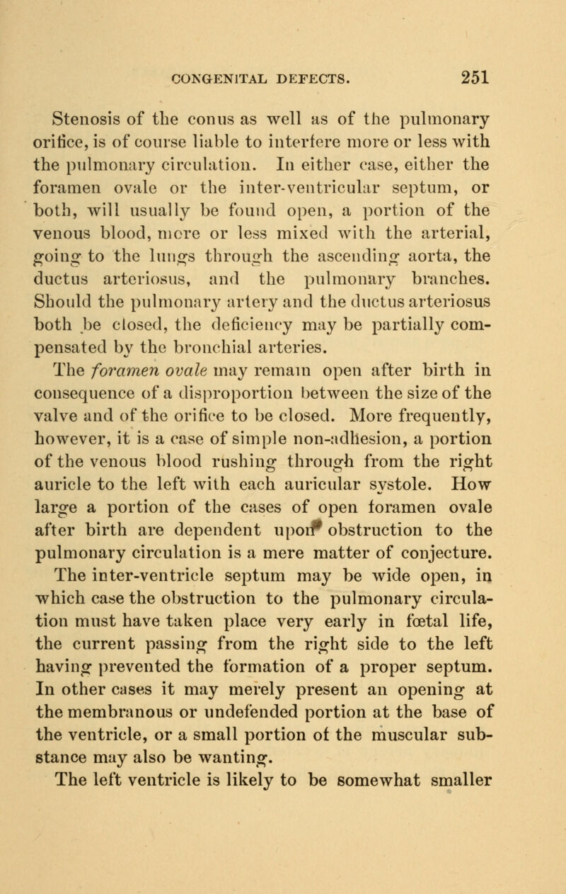 Stenosis of the con us as well as of the pulmonary orifice, is of course liable to interfere more or less with the pulmonary circulation. In either case, either the foramen ovale or the inter-ventricular septum, or both, will usually be found open, a portion of the venous blood, more or less mixed with the arterial, going to the lungs through the ascending aorta, the ductus arteriosus, and the pulmonary branches. Should the pulmonary artery and the ductus arteriosus both be closed, the deficiency may be partially com- pensated by the bronchial arteries. The foramen ovale may remain open after birth in consequence of a disproportion between the size of the valve and of the orifice to be closed. More frequently, however, it is a case of simple non-adhesion, a portion of the venous blood rushing through from the right auricle to the left with each auricular systole. How large a portion of the cases of open foramen ovale after birth are dependent upori* obstruction to the pulmonary circulation is a mere matter of conjecture. The inter-ventricle septum may be wide open, in which case the obstruction to the pulmonary circula- tion must have taken place very early in foetal life, the current passing from the right side to the left having prevented the formation of a proper septum. In other cases it may merely present an opening at the membranous or undefended portion at the base of the ventricle, or a small portion of the muscular sub- stance may also be wanting. The left ventricle is likely to be somewhat smaller