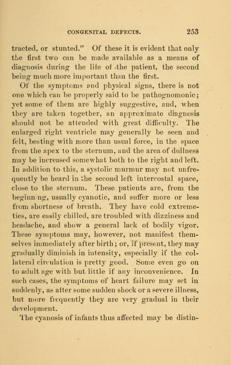 tracted, or stunted. Of these it is evident that only the first two can be made available as a means of diagnosis during the life of -the patient, the second being much more important than the first. Of the symptoms 2nd physical signs, there is not one which can be properly said to be pathognomonic; yet some of them are highly suggestive, and, when they are taken together, an approximate diagnosis should not be attended with great difficulty. The enlarged right ventricle may generally be seen and felt, beating with more than usual force, in the space from the apex to the sternum, and the area of dullness may be increased somewhat both to the right and left. In addition to this, a systolic murmur may not unfre- quently be heard in the second left intercostal space, close to the sternum. These patients are, from the beginnng, usually cyanotic, and suffer more or less from shortness of breath. They have cold extreme- ties, are easily chilled, are troubled with dizziness and headache, and show a general lack of bodily vigor. These symptoms may, however, not manifest them- selves immediately after birth; or, if present, they may gradually diminish in intensity, especially if the col- lateral circulation is pretty good. Some even go on to adult age with but little if any inconvenience. In such cases, the symptoms of heart failure may set in suddenly, as alter some sudden shock or a severe illness, but more frequently they are very gradual in their development. The cyanosis of infants thus affected may be distin-
