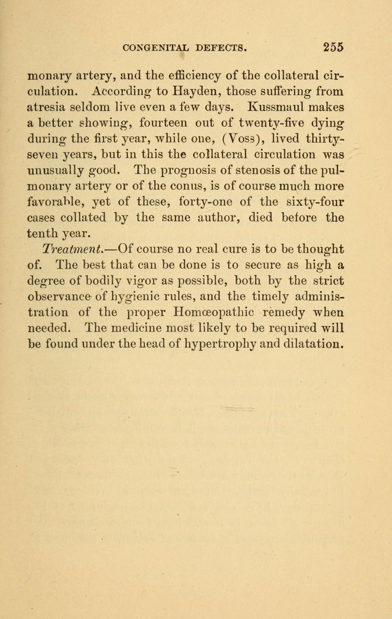 monary artery, and the efficiency of the collateral cir- culation. According to Hayden, those suffering from atresia seldom live even a few days. Kussmaul makes a better showing, fourteen out of twenty-five dying during the first year, while one, (Voss), lived thirty- seven years, but in this the collateral circulation was unusually good. The prognosis of stenosis of the pul- monary artery or of the conns, is of course much more favorable, yet of these, forty-one of the sixty-four cases collated by the same author, died before the tenth year. Treatment.—Of course no real cure is to be thought of. The best that can be done is to secure as high a degree of bodily vigor as possible, both by the strict observance of hygienic rules, and the timely adminis- tration of the proper Homoeopathic remedy when needed. The medicine most likely to be required will be found under the head of hypertrophy and dilatation.