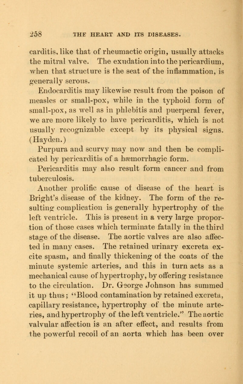 carditis, like that of rheumactic origin, usually attacks the mitral valve. The exudation into the pericardium, when that structure is the seat of the inflammation, is generally serous. Endocarditis may likewise result from the poison of measles or small-pox, while in the typhoid form of small-pox, as well as in phlebitis and puerperal fever, we are more likely to have pericarditis, which is not usually recognizable except by its physical signs. (Hay den.) Purpura and scurvy may now and then be compli- cated by pericarditis of a hemorrhagic form. Pericarditis may also result form cancer and from tuberculosis. Another prolific cause of disease of the heart is Bright's disease of the kidney. The form of the re- sulting complication is generally hypertrophy of the left ventricle. This is present in a very large propor- tion of those cases which terminate fatally in the third stao-e of the disease. The aortic valves are also affec- ted in many cases. The retained urinary excreta ex- cite spasm, and finally thickening of the coats of the minute systemic arteries, and this in turn acts as a mechanical cause of hypertrophy, by offering resistance to the circulation. Dr. George Johnson has summed it up thus; Blood contamination by retained excreta, capillary resistance, hypertrophy of the minute arte- ries, and hypertrophy of the left ventricle. The aortic valvular affection is an after effect, and results from the powerful recoil of an aorta which has been over
