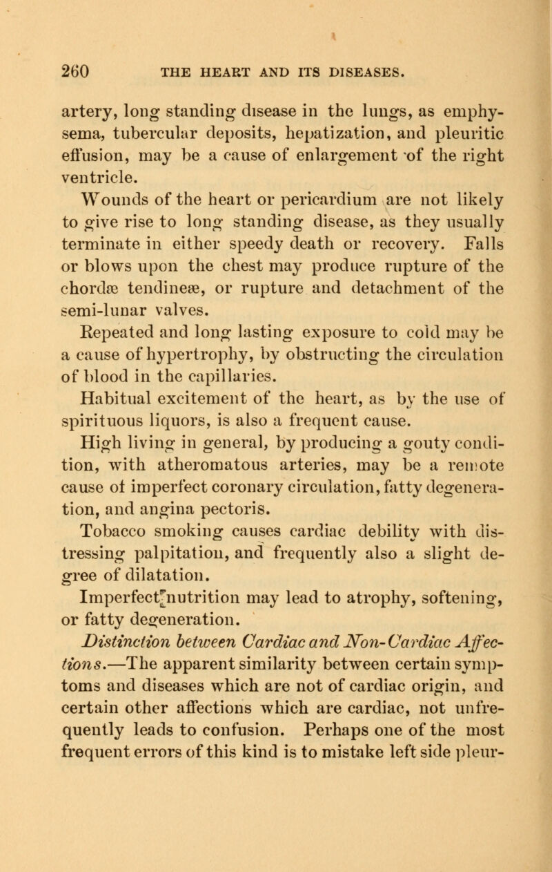 artery, long standing disease in the lungs, as emphy- sema, tubercular deposits, hepatization, and pleuritic effusion, may be a cause of enlargement of the right ventricle. Wounds of the heart or pericardium are not likely to give rise to long standing disease, as they usually terminate in either speedy death or recovery. Falls or blows upon the chest may produce rupture of the chordae tendinese, or rupture and detachment of the semi-lunar valves. Repeated and long lasting exposure to cold may be a cause of hypertrophy, by obstructing the circulation of blood in the capillaries. Habitual excitement of the heart, as by the use of spirituous liquors, is also a frequent cause. High living in general, by producing a gouty condi- tion, with atheromatous arteries, may be a remote cause ot imperfect coronary circulation, fatty degenera- tion, and angina pectoris. Tobacco smoking causes cardiac debility with dis- tressing palpitation, and frequently also a slight de- gree of dilatation. Imperfect^nutrition may lead to atrophy, softening, or fatty degeneration. Distinction between Cardiac and Non-Cardiac Affec- tions.—The apparent similarity between certain symp- toms and diseases which are not of cardiac origin, and certain other affections which are cardiac, not unfre- quently leads to confusion. Perhaps one of the most frequent errors of this kind is to mistake left side pleur-