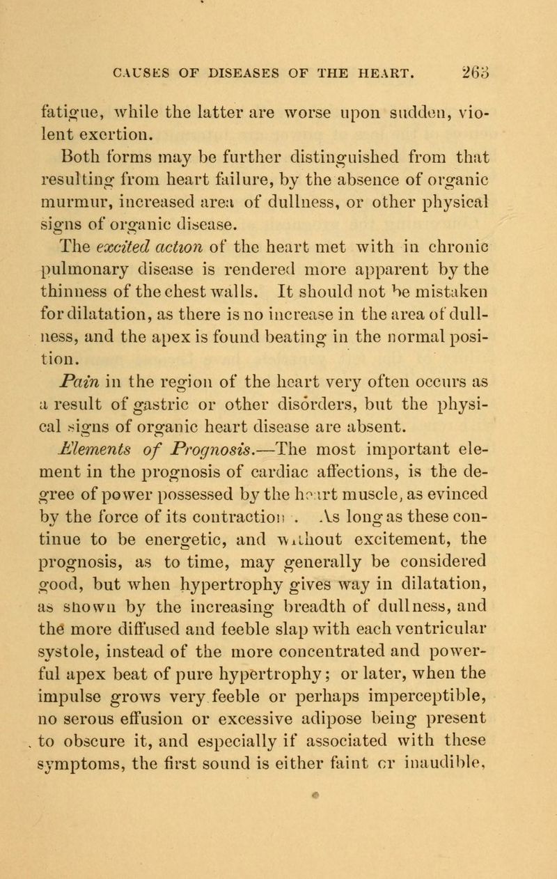 fatigue, while the latter are worse upon sudden, vio- lent exertion. Both forms may be further distinguished from that resulting from heart failure, by the absence of organic murmur, increased area of dullness, or other physical signs of organic disease. The excited action of the heart met with in chronic pulmonary disease is rendered more apparent by the thinness of the chest walls. It should not be mistaken for dilatation, as there is no increase in the area of dull- ness, and the apex is found beating in the normal posi- tion. Pain in the region of the heart very often occurs as a result of gastric or other disorders, but the physi- cal *io*ns of organic heart disease are absent. Elements of Prognosis.—The most important ele- ment in the prognosis of cardiac affections, is the de- gree of power possessed by the hoirt muscle, as evinced by the force of its contraction . As long as these con- tinue to be energetic, and without excitement, the prognosis, as to time, may generally be considered good, but when hypertrophy gives way in dilatation, as shown by the increasing breadth of dullness, and the more diffused and feeble slap w^ith each ventricular systole, instead of the more concentrated and power- ful apex beat of pure hypertrophy; or later, when the impulse grows very feeble or perhaps imperceptible, no serous effusion or excessive adipose being present to obscure it, and especially if associated with these symptoms, the first sound is either faint or inaudible,