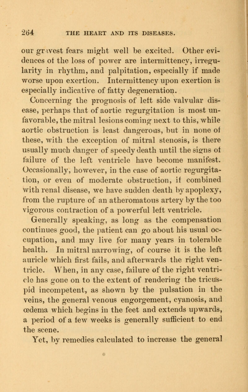 our gravest fears might well be excited. Other evi- dences ot the loss of power are interim ttency, irregu- larity in rhythm, and palpitation, especially if made worse upon exertion. Intermittency upon exertion is especially indicative of fatty degeneration. Concerning the prognosis of left side valvular dis- ease, perhaps that of aortic regurgitation is most un- favorable, the mitral lesions coming next to this, while aortic obstruction is least dangerous, but in none of these, with the exception of mitral stenosis, is there usually much danger of speedy death until the si^ns of failure of the left ventricle have become manifest. Occasionally, however, in the case of aortic regurgita- tion, or even of moderate obstruction, if combined with renal disease, wre have sudden death by apoplexy, from the rupture of an atheromatous artery by the too vigorous contraction of a powerful left ventricle. Generally speaking, as long as the compensation continues good, the patient can go about his usual oc- cupation, and may live for many years in tolerable health. In mitral narrowing, of course it is the left auricle which first fails, and afterwards the right ven- tricle. When, in any case, failure of the right ventri- cle has gone on to the extent of rendering the tricus- pid incompetent, as shown by the pulsation in the veins, the general venous engorgement, cyanosis, and oedema which begins in the feet and extends upwards, a period of a few weeks is generally sufficient to end the scene. Yet, bv remedies calculated to increase the general