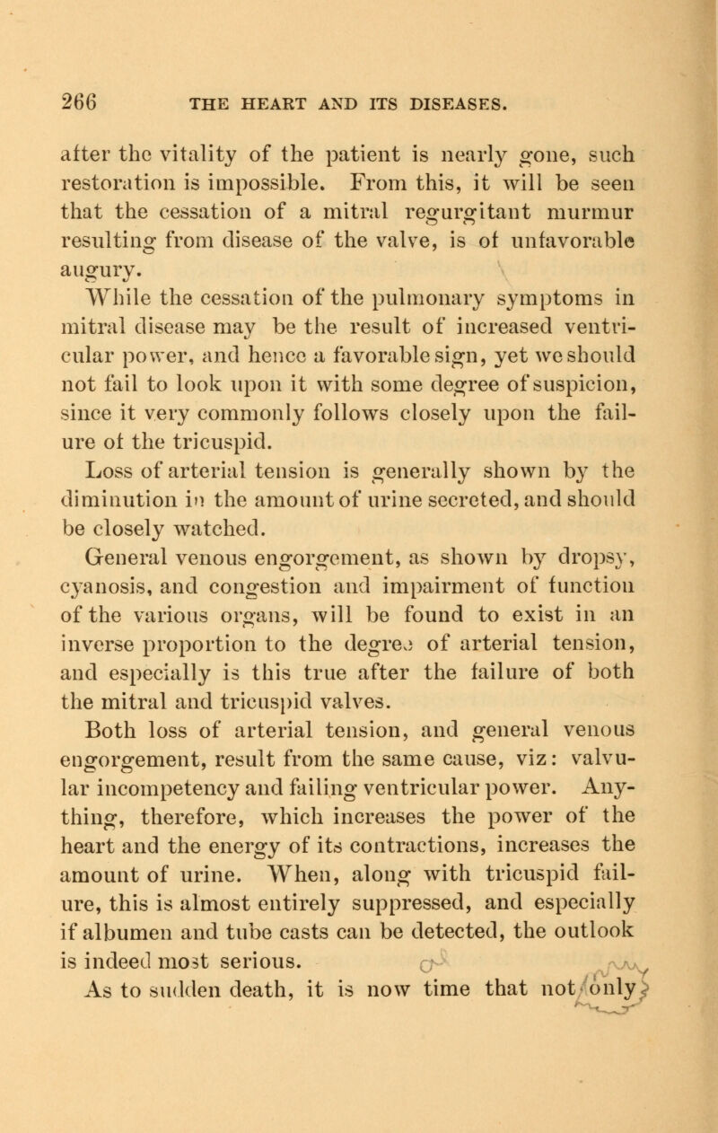 after the vitality of the patient is nearly gone, such restoration is impossible. From this, it will be seen that the cessation of a mitral regurgitant murmur resulting from disease of the valve, is of unfavorable augury. While the cessation of the pulmonary symptoms in mitral disease may be the result of increased ventri- cular power, and hence a favorable sign, yet we should not fail to look upon it with some degree of suspicion, since it very commonly follows closely upon the fail- ure of the tricuspid. Loss of arterial tension is generally shown by the diminution i>> the amount of urine secreted, and should be closely watched. General venous engorgement, as shown by dropsy, cyanosis, and congestion and impairment of function of the various organs, will be found to exist in an inverse proportion to the degree of arterial tension, and especially is this true after the failure of both the mitral and tricuspid valves. Both loss of arterial tension, and general venous engorgement, result from the same cause, viz: valvu- lar incompetency and failing ventricular power. Any- thing, therefore, which increases the power of the heart and the energy of its contractions, increases the amount of urine. When, along with tricuspid fail- ure, this is almost entirely suppressed, and especially if albumen and tube casts can be detected, the outlook is indeed most serious. As to sudden death, it is now time that not only *V