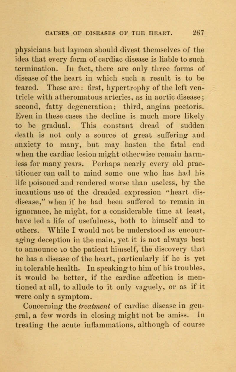 physicians but laymen should divest themselves of the idea that every form of cardiac disease is liable to such termination. In fact, there are only three forms of disease of the heart in which such a result is to be feared. These are: first, hypertrophy of the left ven- tricle with atheromatous arteries, as in aortic disease; second, fatty degeneration; third, angina pectoris. Even in these cases ihe decline is much more likely to be gradual. This constant dread of sudden death is not only a source of great suffering and anxiety to many, but may hasten the fatal end when the cardiac lesion might otherwise remain harm- less for many years. Perhaps nearly every old prac- titioner can call to mind some one who has had his life poisoned and rendered worse than useless, by the incautious use of the dreaded expression heart dis- disease, when if he had been suffered to remain in ignorance, he might, for a considerable time at least, have led a life of usefulness, both to himself and to others. While I would not be understood as encour- aging deception in the main, yet it is not always best to announce to the patient himself, the discovery that he has a disease of the heart, particularly if he is yet in tolerable health. In speaking to him of his troubles, it would be better, if the cardiac affection is men- tioned at all, to allude to it only vaguely, or as if it were only a symptom. Concerning the treatment of cardiac disease in gen- eral, a few words in closing might not be amiss. In treating the acute inflammations, although of course