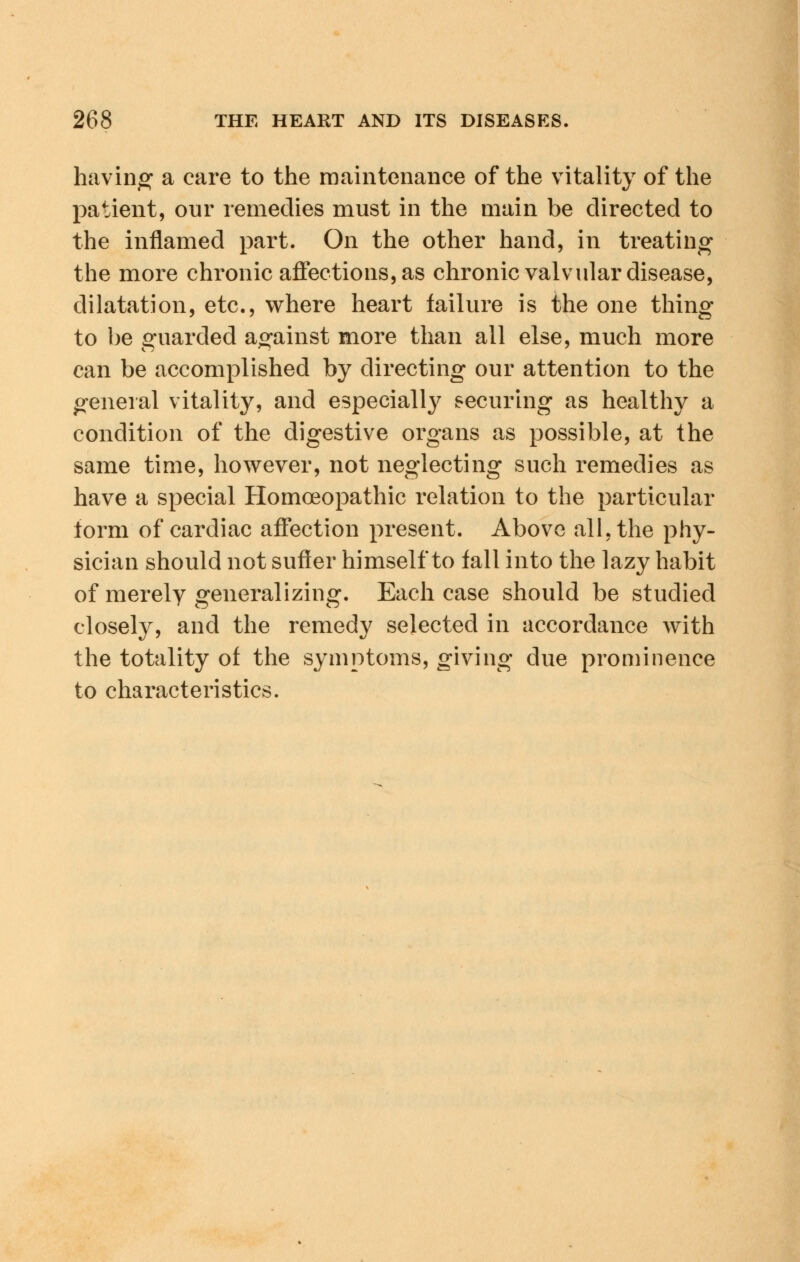 having a care to the maintenance of the vitality of the patient, our remedies must in the main be directed to the inflamed part. On the other hand, in treating the more chronic affections, as chronic valvular disease, dilatation, etc., where heart failure is the one thing to be guarded against more than all else, much more can be accomplished by directing our attention to the general vitality, and especially securing as healthy a condition of the digestive organs as possible, at the same time, however, not neglecting such remedies as have a special Homoeopathic relation to the particular form of cardiac affection present. Above all. the phy- sician should not suffer himself to fall into the lazy habit of merely generalizing. Each case should be studied closely, and the remedy selected in accordance with the totality of the symptoms, giving due prominence to characteristics.