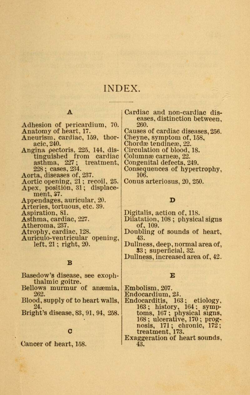 INDEX Adhesion of pericardium, 70. Anatomy of heart, 17. Aneurism, cardiac, 159, thor- acic, 240. Angina pectoris, 225, 144, dis- tinguished from cardiac asthma, 227; treatment, 228; cases, 234. Aorta, diseases of, 237. Aortic opening, 21; recoil, 25. Apex, position, 31; displace- ment, 37. Appendages, auricular, 20. Arteries, tortuous, etc. 39. Aspiration, 81. Asthma, cardiac, 227. Atheroma, 237. Atrophy, cardiac, 128. Auriculo-ventricular opening, left, 21; right, 20. Basedow's disease, see exoph- thalmic goitre. Bellows murmur of anaemia, 262. Blood, supply of to heart walls, 24. Bright's disease, 83, 91, 94, 258. Cancer of heart, 158. Cardiac and non-cardiac dis- eases, distinction between, 260. Causes of cardiac diseases, 256. Cheyne, symptom of, 158, Chorda? tendinese, 22. Circulation of blood, 18. Columnae carneae, 22. Congenital defects, 249. Consequences of hypertrophy, 106. Conus arteriosus, 20, 250. Digitalis, action of, 118. Dilatation, 108 ; physical signs of, 109. Doubling of sounds of heart, 43. Dullness, deep, normal area of, S3; superficial, 32. Dullness, increased area of, 42. E Embolism, 207. Endocardium, 23. Endocarditis, 163; etiology, 163; history, 164; symp- toms, 167; physical signs, 168 ; ulcerative, 170; prog- nosis, 171; chronic, 172; treatment, 173. Exaggeration of heart sounds. 43.