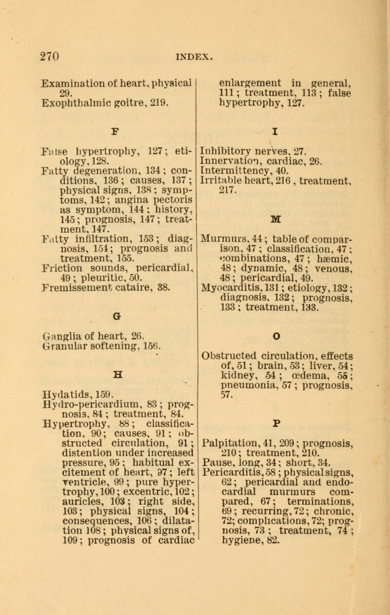 Examination of heart, physical 29. Exophthalmic goitre, 219. False hypertrophy, 127; eti- ology, 128. Fatty degeneration, 134; con- ditions, 136 ; causes, 137 ; physical signs, 138 ; symp- toms, 142; angina pectoris as symptom, 144; history, 145; prognosis, 147; treat- ment, 147. Fatty infiltration, 153; diag- nosis, 154; prognosis and treatment, 155. Friction sounds, pericardial, 49; pleuritic, 50. Fremissement cataire, 38. Ganglia of heart, 26. Granular softening, 156. Hydatids, 159. Hydro-pericardium, 83; prog- nosis. 84; treatment, 84. Hypertrophy, 88; classifica- tion, 90; causes, 91; ob- structed circulation, 91; distention under increased pressure, 95; habitual ex- citement of heart, 97; left ventricle, 99; pure hyper- trophy, 100; excentric, 102; auricles, 103; right side, 103; physical signs, 104; consequences, 106; dilata- tion 108; physical signs of, 109; prognosis of cardiac enlargement in general, 111; treatment, 113 ; false hypertrophy, 127. Inhibitory nerves, 27. Innervation, cardiac, 26. [ntermittency, 40. Irritable heart, 216 , treatment, 217. M Murmurs, 44; table of compar- ison, 47 ; classification, 47; combinations, 47; hsemic, 48; dynamic, 48; venous, 48; pericardial, 49. Myocarditis, 131; etiology, 132; diagnosis, 132; prognosis, 133; treatment, 133. Obstructed circulation, effects of, 51; brain, 53; liver, 54; kidney, 54 ; oedema, 55; pneumonia, 57; prognosis, 57. Palpitation, 41, 209; prognosis, 210; treatment, 210. Pause, long, 34; short, 34. Pericarditis, 58; physical signs, 62; pericardial and endo- cardial murmurs com- pared, 67; terminations, 69; recurring, 72; chronic, 72; complications, 72; prog- nosis, 73 ; treatment, 74 ; hygiene, 82.