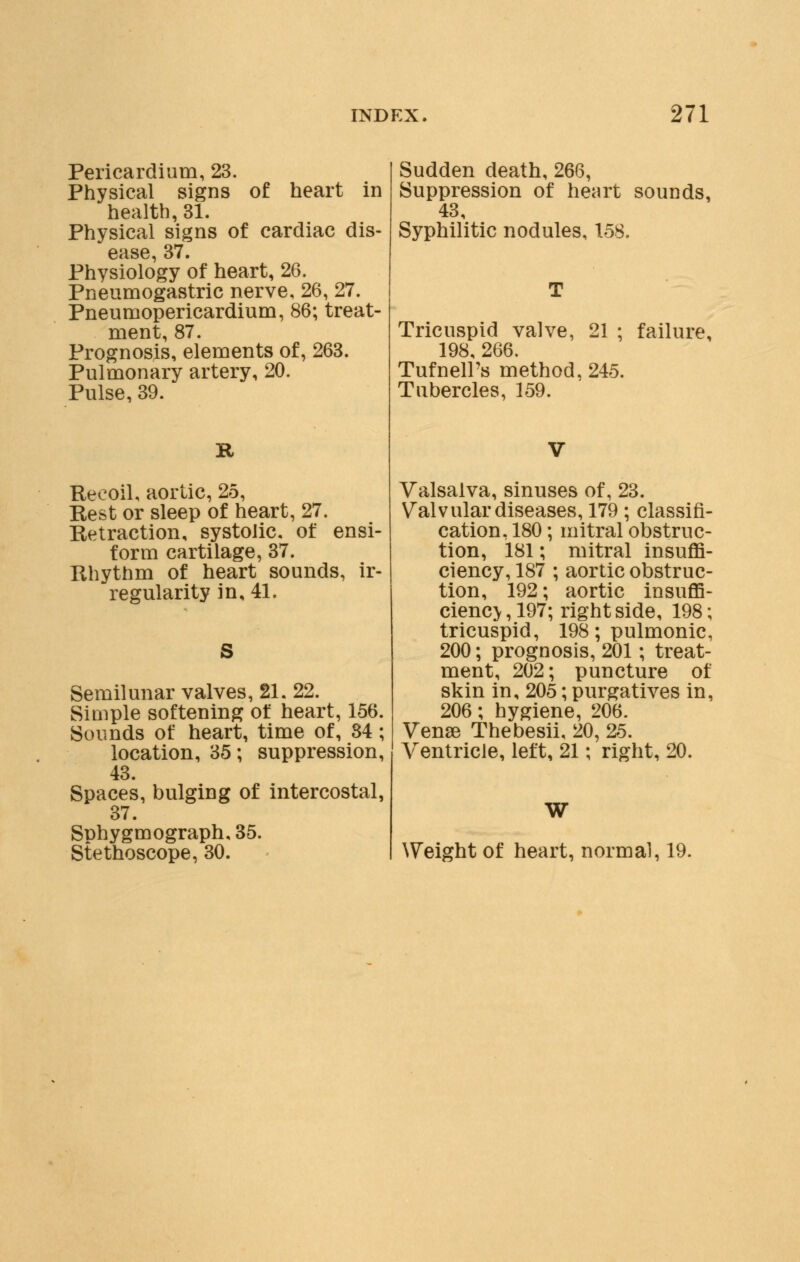 Pericardium, 23. Physical signs of heart in health, 31. Physical signs of cardiac dis- ease, 37. Physiology of heart, 26. Pneumogastric nerve, 26, 27. Pneumopericardium, 86; treat- ment, 87. Prognosis, elements of, 263. Pulmonary artery, 20. Pulse, 39. R Recoil, aortic, 25, Rest or sleep of heart, 27. Retraction, systolic, of ensi- form cartilage, 37. Rhythm of heart sounds, ir- regularity in, 41. S Semilunar valves, 21. 22. Siuiple softening of heart, 156. Sounds of heart, time of, 84 ; location, 35; suppression, 43. Spaces, bulging of intercostal, 37. Sphygmograph.35. Stethoscope, 30. Sudden death, 266, Suppression of heart sounds, 43, Syphilitic nodules, 158. Tricuspid valve, 21 ; failure, 198, 266. Tufnell's method. 245. Tubercles, 159. Valsalva, sinuses of, 23. Valvular diseases, 179 ; classifi- cation, 180; mitral obstruc- tion, 181; mitral insuffi- ciency, 187 ; aortic obstruc- tion, 192; aortic insuffi- cient , 197; right side, 198; tricuspid, 198; pulmonic, 200; prognosis, 201; treat- ment, 202; puncture of skin in, 205; purgatives in, 206; hygiene, 206. Venae Thebesii. 20, 25. Ventricle, left, 21; right, 20. W Weight of heart, normal, 19.