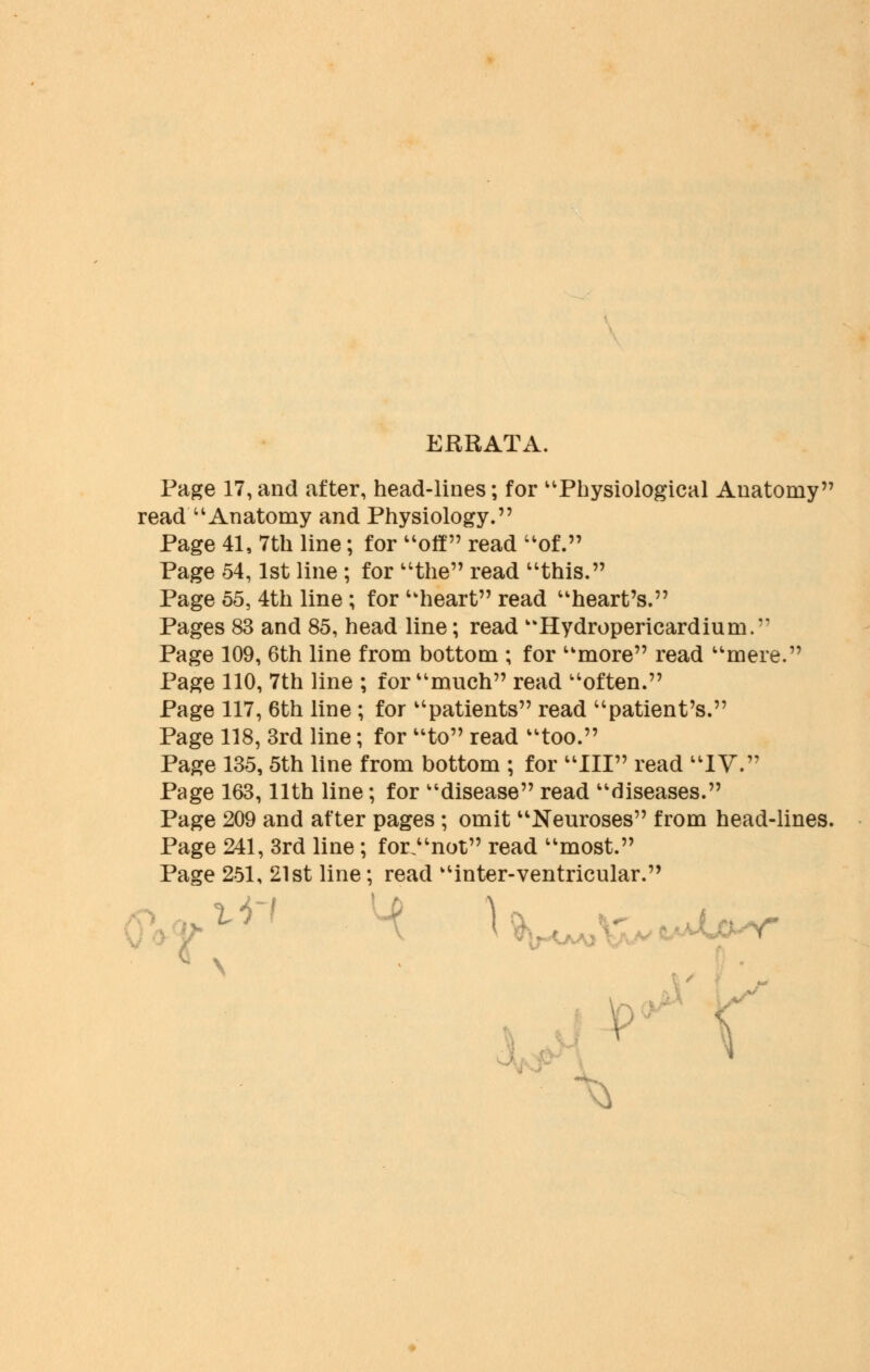 ERRATA. Page 17, and after, head-lines; for Physiological Anatomy read Anatomy and Physiology. Page 41, 7th line; for off read of. Page 54,1st line ; for the read this. Page 55, 4th line ; for heart read heart's. Pages 83 and 85, head line; read Hydropericardiurn. Page 109, 6th line from bottom ; for more read mere. Page 110, 7th line ; for much read often. Page 117, 6th line ; for patients read patient's. Page 118, 3rd line; for to read too. Page 135, 5th line from bottom ; for III read IV. Page 163,11th line; for disease read diseases. Page 209 and after pages; omit Neuroses from head-lines. Page 241, 3rd line; for.not read most. Page 251, 21st line; read inter-ventricular. s