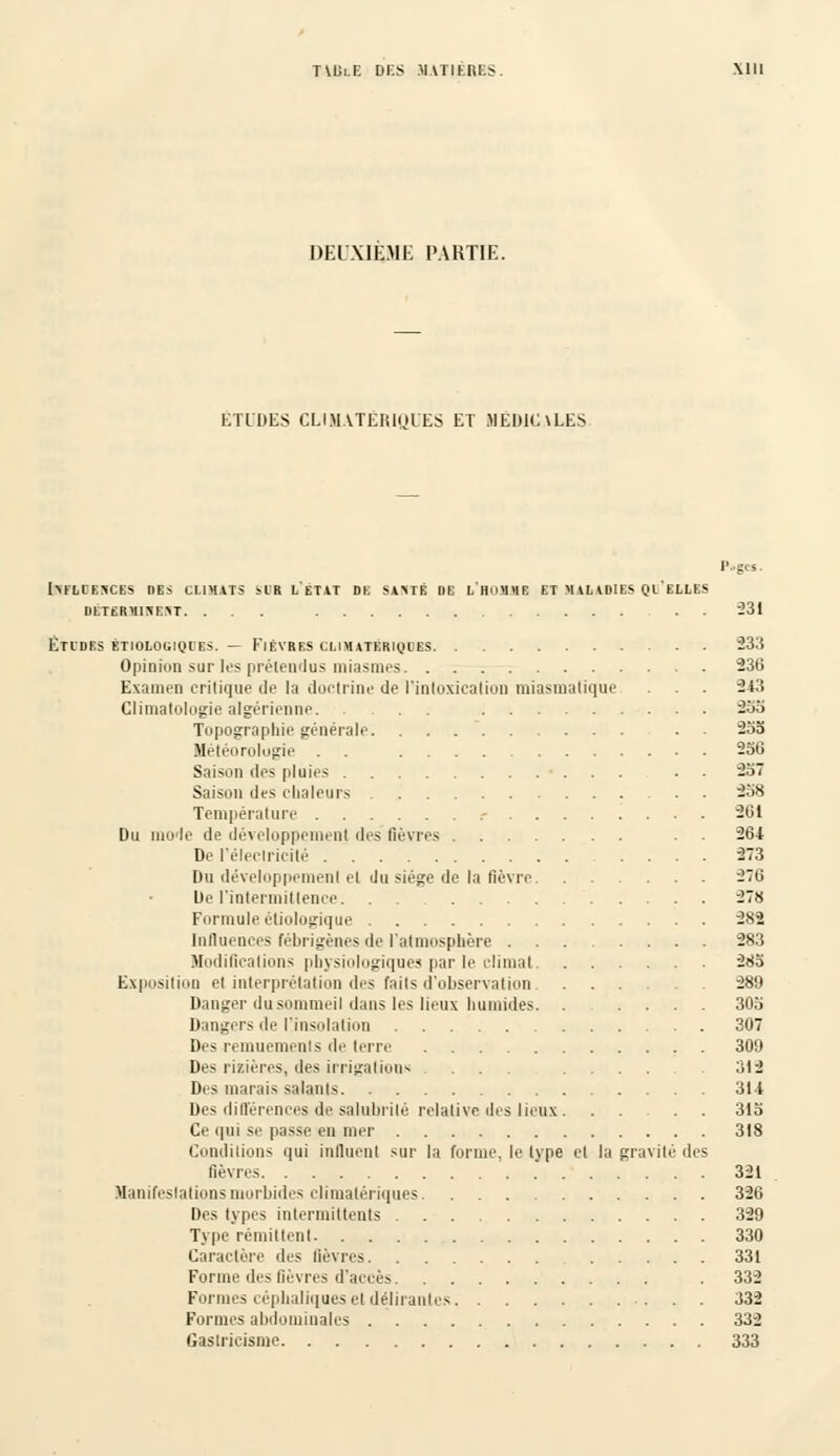 DEUXIEME PARTIE. ETUDES CLIMATERIQUES ET MÉDICALES l'-gcs. IMLIESCES DBS CLIMATS SIR LETAT DE SA\TÉ DE LHOMME ET MALADIES QIELLES DÊTSRMUIBflT. ... . . 231 Études êtiologiqles. — Fièvres climaterhjles 233 Opinion sur les prétendus miasmes 236 Examen critique de la doctrine de l'intoxication miasmatique . . . 243 Climatologie algérienne 233 Topographie générale. . . . . 233 Météorologie . . 236 Saison des pluies . 237 Saison des chaleurs 238 Température .- 261 Du mode de développement des lièvres . . 264 De l'électricité 273 Du développement et du siège de la fièvre 276 De l'intermittence 278 Formule èliologique 282 Influences fébrigènes de l'atmosphère 283 Modifications physiologiques par le climat 283 Exposition et interprétation des faits d'observation 289 Danger du sommeil dans les lieux humides. . .... 303 Dangers de l'insolation 307 Des remuements de terre 309 Des rizières, des irrigations ... .... .312 Des marais salants 314 Des différences de salubrité relative des lieux. . . . . 313 Ce qui se passe en mer 318 Conditions qui influent sur la forme, le Ivpe et la gravité des fièvres 321 Manifestations morbides climalériques 326 Des types intermittents 329 Type rémittent 330 Caractère des lièvres 331 Forme des fièvres d'accès . 332 Formes céphaliques el délirantes 332 Formes abdominales 332 Gastricisme 333