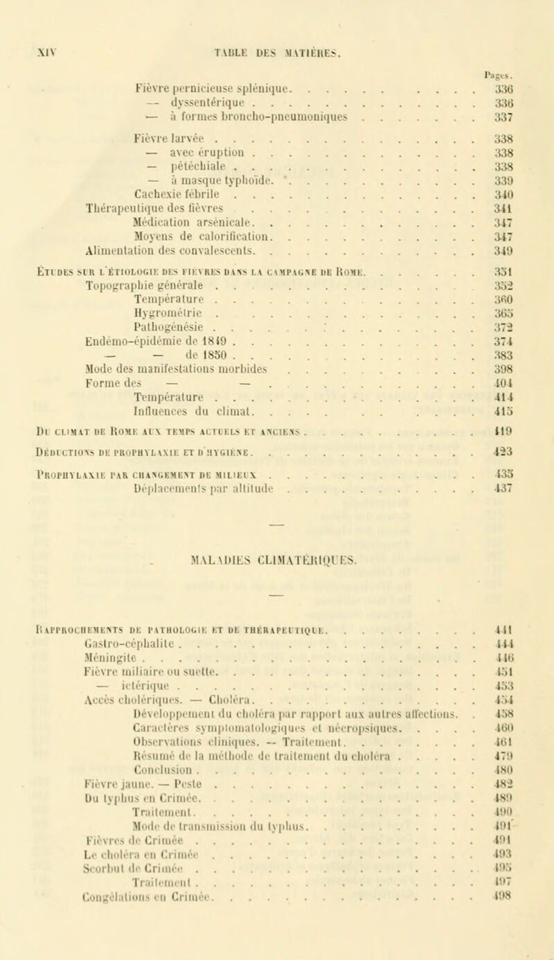 P fièvre pernicieuse splénique .... 336 — dyssentérique 336 — à formes broncho-pneumoniques 337 Fièvre larvée 338 — avec éruption 338 — pétéchiale 338 — à masque typhoïde 339 Cachexie fébrile 340 Thérapeutique des fièvres .... 341 Médication arsenicale 347 Moyen- île caloriflcation 347 Alimentation des convalescents 349 Études sdr l'ëtiologie des fiêyrbs dans la cimpagnr de Rome 351 Topographie générale . . 352 Température 3fi0 Hygrométrie 363 Palhogénésie 372 Endémo-épidémie de 18(9 374 — — de 1850 383 Mode des manifestations morbides ... 398 Forme des — — loi Température 411 Influences du climat . . .... 115 do climat dr rome aux temps actuels et anciens 119 Déductions de propbtlaxii etd'htgiRnr 423 prophylaxie par cbangrkrnt dr milieux 433 Déplacements par altitude 437 MALADIES CLIMATÉRIQL'ES. RaPPROCBRMRNTS lil PATHOLOGIE RT DB TBgRAPRDTIQUI III Gastro-céphalile i 11 Héningili M6 Fièvre miliaire ou suette 151 — n tel ique 153 Accès cholériques. — Choléra 154 Développement 'lu choléra pur rapport aux autres affections. 158 Caractères symptomalologiques et nécropsiques 160 Observations cliniques. -- Traitement lt>i Résumé de la méthode de traitement du choléra I'1 Conclusion 180 Fièvre jaune. — Peste 189 Du typhus ru Crimée 189 Traitement 180 Mode de transmission du typhus 181 le 181 Le choléra <u Crimée 183 Si 'i bul 'le Crimée 185 i lemenl ':'7 Congélations en Crimée 188