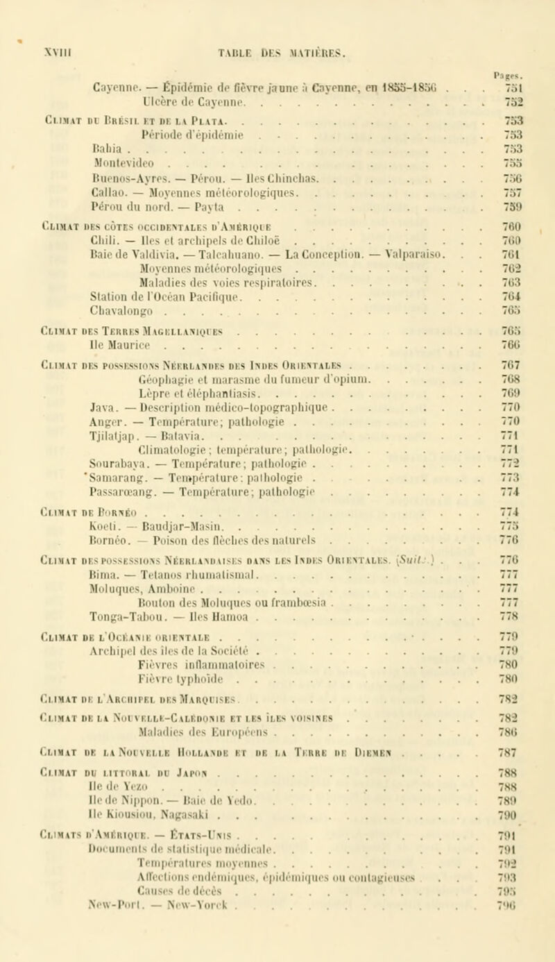 Panes. Cayenne. — Epidémie de ffâvre janne à esyenne, eq 18S5-18SC ... 751 Ulcère de Cayenne 752 Cubât di Bresii nniuPun 753 Période d'épidémie . 753 Bahia 753 Montevideo .... .... ::.:. Buenos-Ayres. — Pérou. — Iles Chincbas 7>t; Callao. — Moye - iéorologiques 757 Pérou du nord. — Payta . 750 CLIMAT DIS CÔTES OCCIDENTALES o'AjISRlQUI 760 Chili. — lies et archipels de Chiloë 780 Baie de Valdivia.—Talcahuano. — La Conception.—Valparaiso. . . 761 Mnyt'IUK'S ini'Irnliilu^HIUiS 768 Maladies des voies respiratoires 703 Station de l'Océan Pacifique 7t;i Cbavalongo 763 Climat des Tkrbes Magrllamques Tt ;.> [le Maurice 760 Cl nm ih> i>nvM>Mi>\s Nil liiwiu ^ m-Mmif-. Hun m n i> 7i',7 Géopbagie et marasme du fumeur d'opium 768 Lèpre ef éléphaaliasis 769 lava.—Description médico-topographique 770 Ajiger. — Température; pathologie 770 Tjilatjap. —Batavia. . . 771 Climatologie; température; pathologie 771 Sonrabaya. — Température; pathologie 77-2 'Samarang. — Température: pathologie . .... . 77:'. Passarœang. — Température; pathologie 771 Climat ni: Bornéo 771 Koeli. Baudjar-Masin 773 Bornéo. Poison des flèches des naturels ... 778 (Ilmu 111 - r.itN.iii\< N 1:1. ni imiii-i> no- LO \\\>\< Onu m II.1 - [Suit ) . 770 Bima. - Tétanos rhumatismal 777 Holuques, Amboine 777 Bouton des Moluques ou framboesia 777 Tonga-Tabou. — DesHamoa 778 Climat de l'Ocbanie orientale 779 Vrchipel des îles de la Société 779 Fièvres inflammatoires 780 Fièvre typhoïde 780 Climat di l'Archipel des Marquises 7sj Climat de la Noovkllk-CalBdonie et les Iles voisinbs 789 Maladies des Européens 7sii ClilMAl m LaNODVELLI HOLLANDE II Dl LA TRRRI DE DlBMEK 7X7 Climat du littoral do lw> 7ss lie de Vi7.ii 7ss [le de Nippon. — Baie de Yedo .... . . 789 Ile Ki'.u-. Nagasaki ... t-'ii Cl RATS D'AMERIQUE. — ÉTATS-UNIS 7!M Documents de statistique médicale . . . 7cM i ■ tnpi i alui i s moyi nnes ... 79S Affections endémiques, épidémiques ou contagieuses . . 793 • in les de décès . 793 New-Porl, — Ncw-Yorck ..... 790