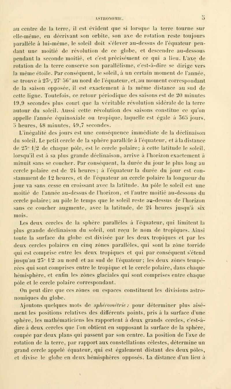 ASTRONOJtll . .J au centre île la terre, il est évident que si lorsque la terre tourne sur elle-même, en décrivant son orbite, son axe de rotation reste toujours parallèle à lui-même, le soleil doit s'élever au-dessus de l'équateur pen- dant une moitié de révolution de ce globe, et descendre au-dessous pendant la seconde moitié, et c'est précisément ce qui a lieu. L'axe de rotation de la terre conserve son parallélisme, c'est-à-dire se dirige vers la même étoile. Par conséquent, le soleil, à un certain moment de l'année, se trouve à 23°, 27' 56 au nord de l'équateur, et, au moment correspondant de la saison opposée, il est exactement à la même distance au sud de cette ligne. Toutefois, ce retour périodique des saisons est de 20 minutes 19.9 secondes plus court que la véritable révolution sidérale de la terre autour du soleil. Aussi cette révolution des saisons constitue ce qu'on appelle l'année équinoxiale ou tropique, laquelle est égale à 565 jours, .'i heures, 48 minutes, 49,7 secondes. L'inégalité des jours est une conséquence immédiate de la déclinaison du soleil. Le petit cercle de la sphère parallèle à l'équateur. et à la dislance de 23 1/2 de chaque pôle, est le cercle polaire; à cette latitude le soleil, lorsqu'il est à sa plus grande déclinaison, arrive à l'horizon exactement à minuit sans se coucher. Par conséquent, la durée du jour le plus long au cercle polaire est de 24 heures; à l'équateur la durée du jour est con- stamment de 12 heures, et de l'équateur au cercle polaire la longueur du jour va sans cesse en croissant avec la latitude. Au pôle le soleil est une moitié de l'année au-dessus de l'horizon, et l'autre moitié au-dessous du cercle polaire; au pôle le temps que le soleil reste au-dessus de l'horizon sans ce coucher augmente, avec la latitude, de 24 heures jusqu'à six mois. Les deux cercles de la sphère parallèles à l'équateur, qui limitent la plus grande déclinaison du soleil, ont reçu le nom de tropiques. Ainsi toute la surface du globe est divisée par les deux tropiques et par les deux cercles polaires en cinq zones parallèles, qui sont la zone torride qui est comprise entre les deux tropiques et qui par conséquent s'étend jusqu'au 23 12 au nord et au sud de l'équateur; les deux zones tempé- rées qui sont comprises entre le tropique et le cercle polaire, dans chaque hémisphère, et enfin les zones glaciales qui sont comprises entre chaque pôle et le cercle polaire correspondant. On peut dire que ces zones ou espaces constituent les divisions astro- nomiques du globe. Ajoutons quelques mots de sphéfométrie : pour déterminer plus aisé- ment, les positions relatives des différents points, pris à la surface d'une sphère, les mathématiciens les rapportent à deux grands cercles, c'est-à- dire à deux cercles que l'on obtient en supposant la surface de la sphère, coupée par deux plans qui passent par son centre. La position de l'axe de rotation de la terre, par rapport aux constellations célestes, détermine un grand cercle appelé équateur, qui est également distant des deux pôles, et divise le globe en deux hémisphères opposés. La distance d'un lieu à