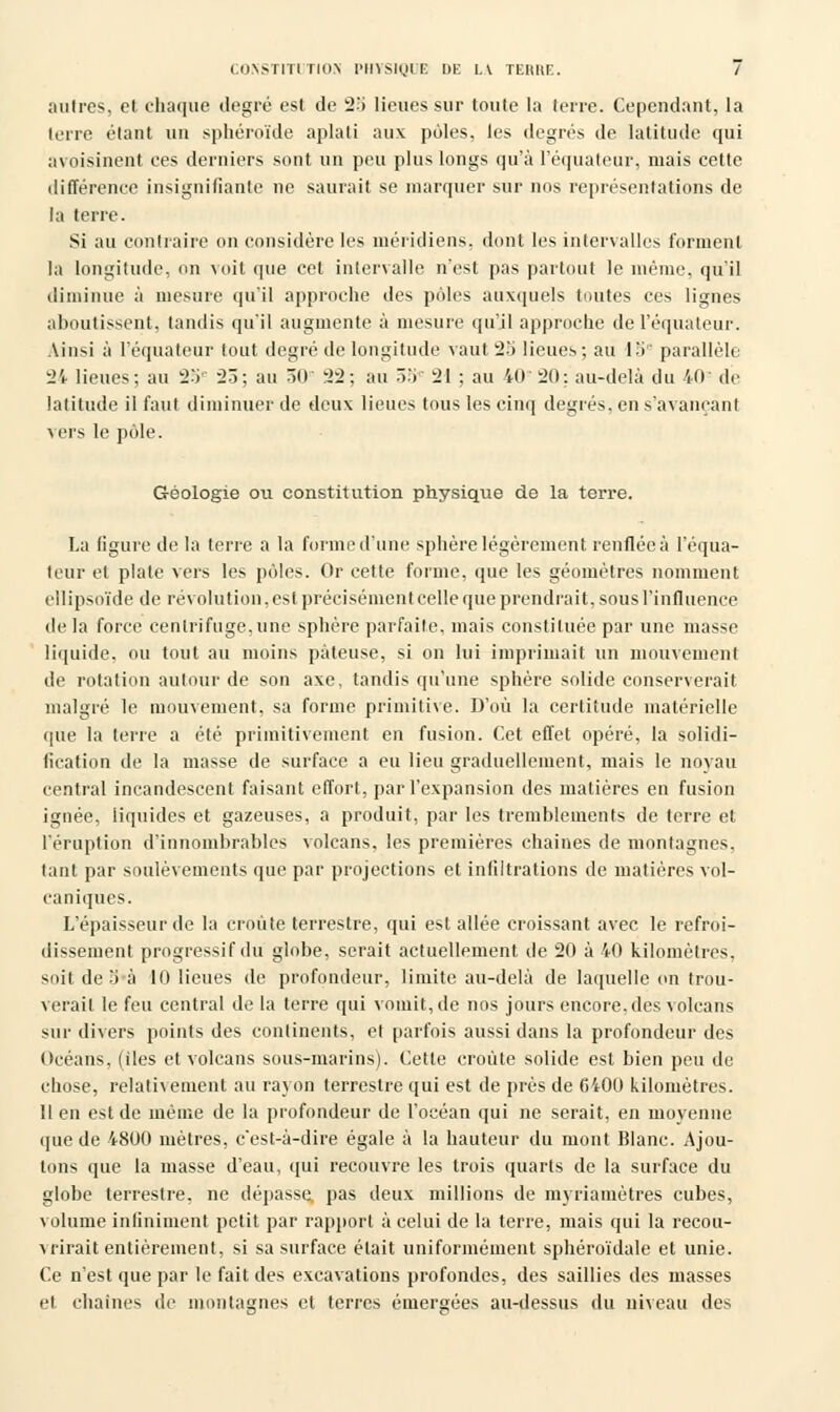 CONSTITUTION PHYSIQUE DE LA TEMIE. / autres, et chaque degré est de 2o lieues sur toute la terre. Cependant, la terre étant un sphéroïde aplati aux pôles, les degrés de latitude qui avoisinent ces derniers sont un peu plus longs qu'à I'équateur, mais cette différence insignifiante ne saurait se inarquer sur nos représentations de la terre. Si au contraire on considère les méridiens, dont les intervalles forment la longitude, on voit que cet intervalle n'est pas partout le même, qu'il diminue à mesure qu'il approche des pôles auxquels toutes ces lignes aboutissent, tandis qu'il augmente à mesure qu'il approche de I'équateur. Ainsi à I'équateur tout degré de longitude vaut 25 lieues; au 15e parallèle 24 lieues; au 25e 23; au 50' 22; au ô:i 21 ; au 40 20: au-delà du 40 de latitude il faut diminuer de deux lieues tous les cinq degrés, en s'avaneanl vers le pôle. Géologie ou constitution physique de la terre. La figure de la terre a la forme d'une sphère légèrement renflée à I'équa- teur et plate vers les pôles. Or cette forme, que les géomètres nomment ellipsoïde de révolution, est précisément celle que prendrait, sous l'influence de la force centrifuge, une sphère parfaite, mais constituée par une masse liquide, ou tout au moins pâteuse, si on lui imprimait un mouvement de rotation autour de son axe, tandis qu'une sphère solide conserverait malgré le mouvement, sa forme primitive. D'où la certitude matérielle que la terre a été primitivement en fusion. Cet effet opéré, la solidi- fication de la masse de surface a eu lieu graduellement, mais le noyau central incandescent faisant effort, par l'expansion des matières en fusion ignée, liquides et gazeuses, a produit, par les tremblements de terre et l'éruption d'innombrables volcans, les premières chaînes de montagnes, tant par soulèvements que par projections et infiltrations de matières vol- caniques. L'épaisseur de la croûte terrestre, qui est allée croissant avec le refroi- dissement progressif du globe, serait actuellement de 20 à 40 kilomètres, soit de 3à 10 lieues de profondeur, limite au-delà de laquelle on trou- verait le feu central de la terre qui vomit, de nos jours encore, des volcans sur divers points des continents, et parfois aussi dans la profondeur des Océans, (iles et volcans sous-marins). Cette croûte solide est bien peu de chose, relativement au rayon terrestre qui est de près de CiOO kilomètres. 11 en est de même de la profondeur de l'océan qui ne serait, en moyenne <pie de 4800 mètres, c'est-à-dire égale à la hauteur du mont Blanc. Ajou- tons que la masse d'eau, qui recouvre les trois quarts de la surface du globe terrestre, ne dépasse, pas deux millions de myriamètres cubes, volume infiniment petit par rapport à celui de la terre, mais qui la recou- vrirait entièrement, si sa surface était uniformément sphéroïdale et unie. Ce n'est que par le fait des excavations profondes, des saillies des masses et chaînes de montagnes et terres émergées au-dessus du niveau des