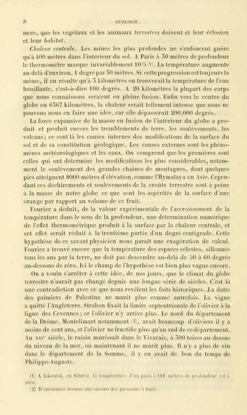 S GËOL0G1I . mers, que les végétaux et les animaux terrestres doivent et leur éclosion et leur habitat. Chaleur centrale. Les mines les plus profondes ne s'enfoncent guère qu'à ■*<><> mètres ilans L'intérieur du sol. V Paris à 30 mètres de profondeur le thermomètre marque invariablement Kt.'i i . La température augmente au-delà d'environ, I degré par 50 mètres. Si cette progression est toujours la même, il en résulte qu'à ^> kilomètres on trouverait la température de l'eau bouillante, c'est-à-dire loo degrés. A ~2ti kilomètres la plupart des corps que nous connaissons seraient en pleine fusion. Enfin vers le centre du globe ou ()3ti7 kilomètres, la chaleur serait tellement intense que nous ne pouvons nous en faire une idée, car elle dépasserai! 200,000 degrés. La force expansive de la niasse en fusion de l'intérieur du globe a pro- duit et produit encore les tremblements de leur, les soulèvements, les volcans'; ce sont là les causes internes des modifications de la surface du sol et de sa constitution géologique. Les causes externes sont les phéno- mènes météorologiques et les eaux. On comprend que les premières sont celles qui ont déterminé les modifications les plus considérables, notam- ment le soulèvement des grandes chaines de montagnes, dont quelques pies atteignent 8000 mètres d'élévation, comme lïlvmalaya en Asie. Cepen- dant ces déchirements el soulèvements de la croûte terrestre sont à peine à la masse de notre globe ce que sont les aspérités de la surface d'une orange par rapport au volume de ce fruit. Fourier a déduit, de la valeur expérimentale de l'accroissement de la température dans le sens de la profondeur, une détermination numérique de l'effet thermométrique produit à la surface par la chaleur centrale, et cet effet serait réduit à la trentième partie d'un degré centigrade. Cette hypothèse de ce savant physicien nous parait une exagération de calcul. Fourier a trouvé encore que la température des espaces célestes, sillonnes tOUS les ans par la (erre, ne doit pas descendre au-delà de 50 à 60 degrés au-dessous de zéro. Ici le champ de l'hypothèse est bien plus vague encore. On a voulu s'arrêter à cette idée, de nos jouis, que le climat du globe terrestre n'aurait pas changé depuis une longue série de siècles. C'est là une contradiction avec ce que nous révèlent les faits historiques. La datte (les palmiers de Palestine ne mûrit plus comme autrefois. La x îl;ih- a quitté l'Angleterre.Strabon fixait la limite septentrionale de l'olivier à la ligne des Cevennes; or l'olivier n'j arrive plus. Le nord du département île la Droiue. Monlelimart notamment - . avait beaucoup d'oliviers il v a Mioiiis de cenl ans. el l'olh ier ne fructifie plus qu'au sud de ce département. \u xvr siècle, le raisin mûrissait dans le \ ivarais. à 500 toises au dessus du niveau de la mer. OÙ maintenant il ne mûrit plus. Il n'v a plus île vin dans le département de la Somme, il v eu avait de bon i\\\ temps île Philippe-Auguste. (Ij A Iakoutsk, en Sibérie, In température d'un puits • 116 mètres de prufoiideui i -t il zéro. I \< Mien nues formes ont encore des pressoii