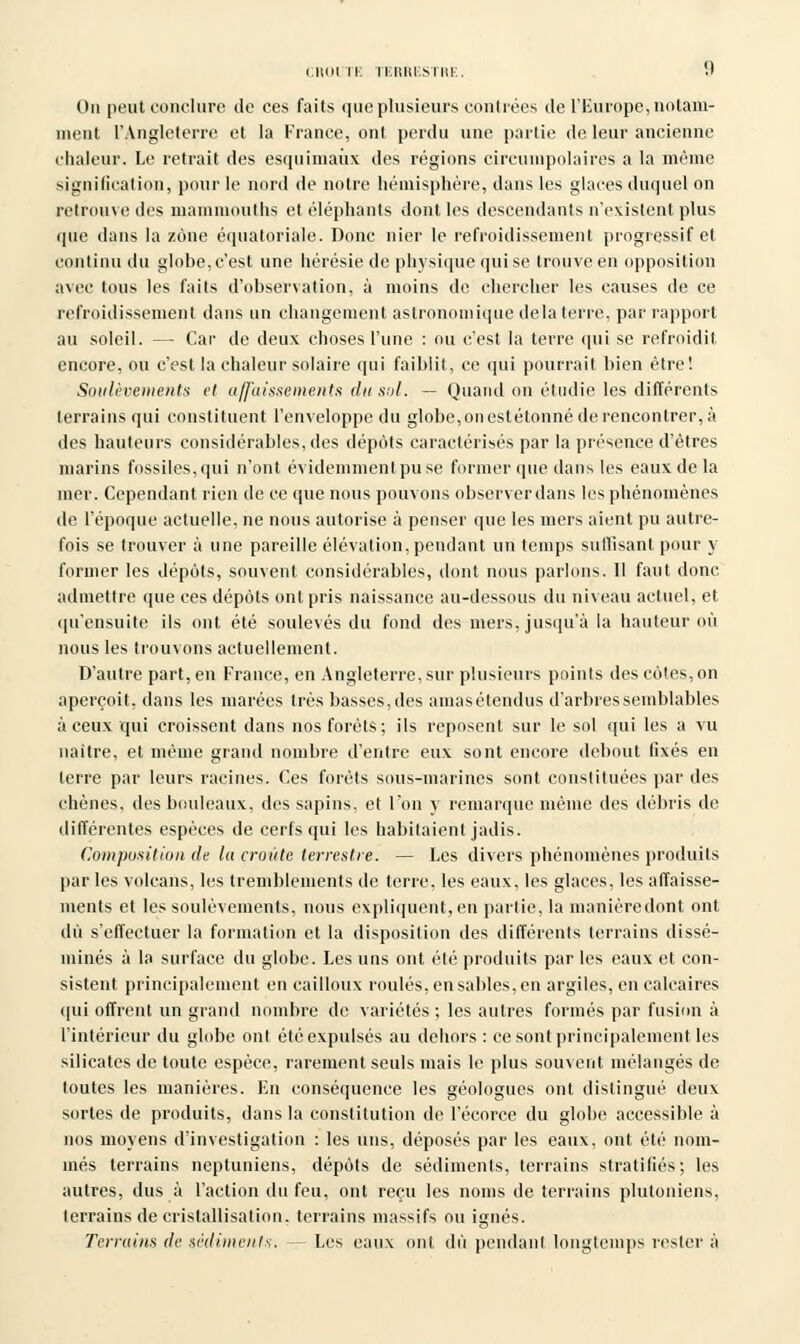 On peut conclure de ces faits que plusieurs contrées de l'Europe, notam- ment l'Angleterre et la France, ont perdu une partie de leur ancienne chaleur. Le retrait des esquimaux des régions circumpolaires a la même signification, pour le nord de notre hémisphère, dans les glaces duquel on retrouve des mammouths et éléphants dont les descendants n'existent plus que dans la zone équatoriale. Donc nier le refroidissement progressif et continu du globe, c'est une hérésie de physique qui se trouve en opposition avec tous les faits d'observation, à moins de chercher les causes de ce refroidissement dans un changement astronomique delà terre, par rapport au soleil. — Car de deux choses l'une : ou c'est la terre qui se refroidit encore, ou c'est la chaleur solaire qui faiblit, ce qui pourrait bien être! Soulèvements et affaissements du sol. — Quand on étudie les différents terrains qui constituent l'enveloppe du globe,onestétonnéderencontrer,à des hauteurs considérables, des dépôts caractérisés par la présence d'êtres marins fossiles, qui n'ont évidemment pu se former (pie dans les eaux de la mer. Cependant rien de ce que nous pouvons observer dans les phénomènes de l'époque actuelle, ne nous autorise à penser que les mers aient pu autre- fois se trouver à une pareille élévation, pendant un temps suffisant pour y former les dépôts, souvent considérables, dont nous parlons. Il faut donc admettre que ces dépôts ont pris naissance au-dessous du niveau actuel, et qu'ensuite ils ont été soulevés du fond des mers, jusqu'à la hauteur où nous les trouvons actuellement. D'autre part, en France, en Angleterre, sur plusieurs points des côtes, on aperçoit, dans les marées très basses, des amasétendus d'arbres semblables à ceux qui croissent dans nos forêts; ils reposent sur le sol qui les a vu naître, et même grand nombre d'entre eux sont encore debout fixés en terre par leurs racines. Ces forêts sous-marines sont constituées par des chênes, des bouleaux, des sapins, et l'on y remarque même des débris de différentes espèces de cerfs qui les habitaient jadis. Composition de lu croûte terrestre. — Les divers phénomènes produits par les volcans, les tremblements de terre, les eaux, les glaces, les affaisse- ments et les soulèvements, nous expliquent, en partie, la manière dont ont dû s'effectuer la formation et la disposition des différents terrains dissé- minés à la surface du globe. Les uns ont élé produits par les eaux et con- sistent principalement en cailloux roulés, en sables, en argiles, en calcaires qui offrent un grand nombre de variétés ; les autres formés par fusion à l'intérieur du globe ont été expulsés au dehors : ce sont principalement les silicates de toute espèce, rarement seuls mais le plus souvent mélangés de toutes les manières. En conséquence les géologues ont distingué deux sortes de produits, dans la constitution de l'écorce du globe accessible à nos moyens d'investigation : les uns, déposés par les eaux, ont été nom- més terrains neptuniens, dépôts de sédiments, terrains stratifiés; les autres, dus à l'action du feu, ont reçu les noms de terrains pluloniens, terrains de cristallisation, terrains massifs ou iernés. Terrains de sédiments. — Les eaux ont dû pendant longtemps rester à