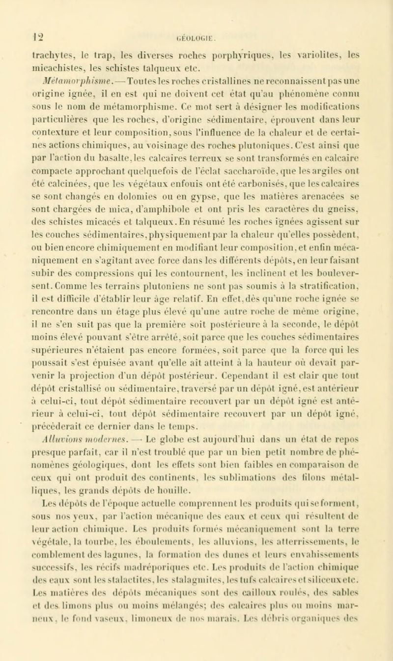 \'2 GÉOLOGII Irachytcs, le Irap, les diverses mehes porphyriques, les variolites, les micachistes, les schistes Lalqueux etc. Métamorphisme. — Ton les les roches cristallines ne reconnaissent pas une origine ignée, il en est qui ne doivent cet état qu'au phénomène connu m.us le nom de métamorphisme. Ce mol sert à désigner les modiGcations particulières que les roches, d'origine sédimentaire, éprouvent dans leur contexture et leur composition,sous l'influence de la chaleur et de certai- nes actions chimiques, au voisinage îles roches plutoniques. C'est ainsi que par l'action du basalte,les calcaires terreux se sont transformés en calcaire compacte approchant quelquefois de l'éclat saccharoïde,que les argiles ont été calcinées, que les végétaux enfouis ontété carbonisés, que les calcaires se sont changés en ilolomics ou en gypse, que les matières arenacées se siint chargées de mica, d'amphibole et ont pris les caractères du gneiss, îles schistes micacés et talqueux. lin résumé les roches ignées agissent sur les couches sédimentaires,physiquement par la chaleur qu'elles possèdent, ou bien encore chimiquement en modifiant leur composition,et en tin méca- niquement en s'agitanf avec force dans les différents dépôts, en leur faisant subir des compressions qui les contournent, les inclinent et les boulever- sent.Comme les terrains plutoniens ne sont pas soumis à la stratification, il es| difficile d'établir leur âge relatif. En effet,dès qu'une roche ignée se rencontre dans nu étage plus élevé qu'une autre roche de mem ïgine, il ne s'en suit pas que la première soit postérieure à la seconde, le dépôt moins élevé pouvanl s'être arrêté,soit parce que les couches sédimentaires supérieures n'étaient pas encore formées, soit parce que la force qui les poussait s'e-i épuisée avant qu'elle ait atteint à la hauteur où devait par- venir la projection d'un dépôt postérieur. Cependant il est clair que tout dépôt cristallise ou sédimentaire, traversé par un dépôt igné, est antérieur à celui-ci. tout dépôt sédimentaire recouvert par un dépôl igné est anté- rieur à celui-ci. tout dépôt sédimentaire recouvert par un dépôl igné, précéderait ce dernier dans le temps. Alluvions modernes. ■ Le globe est aujourd'hui dans un étal de repos presque parfait, car il n'est troublé que par un bien petit nombre de phé- nomènes géologiques, dont les effets sont bien faibles en comparaison de ceux qui ont produit des continents, les sublimations des liions métal- liques, les glands dépôts de houille. Les dépôts de l'époque actuelle comprennent les produits qui se forment. sous nos veu\. par l'action mécanique des eaux el ceux qui résultent de leur action chimique. Les produits formés mécaniquement sent la terre végétale, la tourbe, les éboulements, les alluvions, les atterrissements, le comblement des lagunes, la formation des dunes el leurs envahissements successifs, les récifs madréporiques etc. Les produits de l'action chimique des eaux sont les stalactites, les stalagmites, les tufs calcaires el siliceuxetc. Les matières des dépôts mécaniques s,,ni des cailloux roules, des sables et des limons pins ou moins mélangés; des calcaires plus nu moins mar- neux, le fond vaseux, limoneux de nos marais. Les débris organiques des