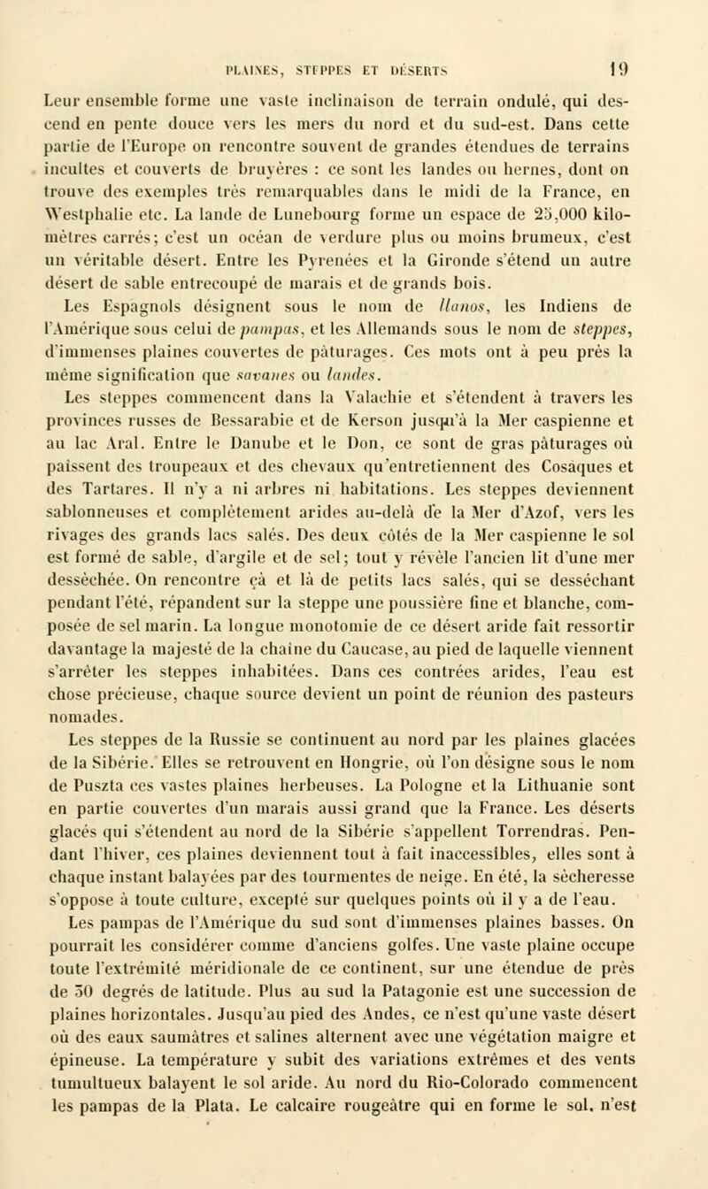 Leur ensemble forme une vaste inclinaison de terrain ondulé, qui des- cend en pente douce vers les mers du nord et du sud-est. Dans cette pallie de l'Europe on rencontre souvent de grandes étendues de terrains incultes et couverts de bruyères : ce sont les landes ou bernes, dont on trouve des exemples très remarquables dans le midi de la France, en Westphalie etc. La lande de Lunebourg forme un espace de 25,000 kilo- mètres carrés; c'est un océan de verdure plus ou moins brumeux, c'est un véritable désert. Entre les Pyrénées et la Gironde s'étend un autre désert de sable entrecoupé de marais et de grands bois. Les Espagnols désignent sous le nom de llanos, les Indiens de l'Amérique sous celui de pampas, et les Allemands sous le nom de steppes, d'immenses plaines couvertes de pâturages. Ces mots ont à peu près la même signification que savanes ou landes. Les steppes commencent dans la Valachie et s'étendent à travers les provinces russes de Bessarabie et de Kerson jusqu'à la Mer Caspienne et au lac Aral. Entre le Danube et le Don, ce sont de gras pâturages où paissent des troupeaux et des chevaux qu'entretiennent des Cosaques et des Tartares. Il n'y a ni arbres ni habitations. Les steppes deviennent sablonneuses et complètement arides au-delà de la Mer d'Azof, vers les rivages des grands lacs salés. Des deux côtés de la Mer Caspienne le sol est formé de sable, d'argile et de sel; tout y révèle l'ancien lit d'une mer desséchée. On rencontre çà et là de petits lacs salés, qui se desséchant pendant l'été, répandent sur la steppe une poussière fine et blanche, com- posée de sel marin. La longue monotomie de ce désert aride fait ressortir davantage la majesté de la chaîne du Caucase, au pied de laquelle viennent s'arrêter les steppes inhabitées. Dans ces contrées arides, l'eau est chose précieuse, chaque source devient un point de réunion des pasteurs nomades. Les steppes de la Russie se continuent au nord par les plaines glacées de la Sibérie. Elles se retrouvent en Hongrie, où l'on désigne sous le nom de Puszta ces vastes plaines herbeuses. La Pologne et la Lithuanie sont en partie couvertes d'un marais aussi grand que la France. Les déserts glacés qui s'étendent au nord de la Sibérie s'appellent Torrendras. Pen- dant l'hiver, ces plaines deviennent tout à fait inaccessibles, elles sont à chaque instant balayées par des tourmentes de neige. En été, la sécheresse s'oppose à toute culture, excepté sur quelques points où il y a de l'eau. Les pampas de l'Amérique du sud sont d'immenses plaines basses. On pourrait les considérer comme d'anciens golfes. Une vaste plaine occupe toute l'extrémité méridionale de ce continent, sur une étendue de près de 50 degrés de latitude. Plus au sud la Patagonie est une succession de plaines horizontales. Jusqu'au pied des Andes, ce n'est qu'une vaste désert où des eaux saumàtres et salines alternent avec une végétation maigre et épineuse. La température y subit des variations extrêmes et des vents tumultueux balayent le sol aride. Au nord du Rio-Colorado commencent les pampas de la Plata. Le calcaire rougeàtre qui en forme le sol. n'est