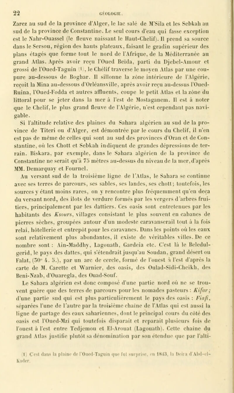 Zarez au sud de la province d'Alger, le lac salé de M'Sila et les Sebkah au sud de la province de ConstaïUine. Le seul cours d'eau qui fasse exception est le Xahr-Ouassel (le fleuve naissant le Haut-Chelif). 11 prend sa source dans le Sersou, région des hauts plateaux, faisant le gradin supérieur des plans étages que forme tout le nord de l'Afrique, de la Méditerranée au grand Atlas. Après avoir reçu l'Oued Beïda. parti du Djebel-Amour et grossi de l'Oued-Taguin l . le Chélif traverse le moyen Atlas par une cou- pure au-dessous de Boghar. 11 sillonne la zone intérieure de l'Algérie, reçoit la Mina au-dessous d'Orléansville, après avoir reçu au-dessus l'Oued- Ruina, l'Oued-Fodda et autres affluents, coupe le petit Allas et la zone du littoral pour se jeter dans la mer à l'est de Mostaganein. 11 est à noter que le Chelif. le plus grand fleuve de l'Algérie, n'est cependant pas navi- gable. Si l'altitude relative des plaines du Sahara algérien au sud de la pro- vince de Titeri ou d'Alger, est démontrée par le cours du Chelif. il n'en est pas de même de celles qui sont au sud des provinces d'Oran et de Con- stantine, où les Chott et Sebkah indiquent de grandes dépressions de ter- rain. Biskara, par exemple, dans le Sahara algérien de la province île Constantine ne serait qu'à 7'i mètres au-dessus du niveau de la mer,d'après MM. Demarquay et Fournel. Au versant sud de la troisième ligue de l'Atlas, le Sahara se continue avec ses terres de parcours, ses sables, ses landes, ses chott : toutefois, les sources y étant moins rares, on y rencontre plus fréquemment qu'en deçà du versant nord, des ilôts de verdure formés par les vergers d'arbres frui- tiers, principalement par les dattiers. Ces oasis sont entretenues par les habitants des Ksours, villages consistant le plus souvent en cabanes de pierres sèches, groupées autour d'un modeste caravansérail tout à la fois relai. hôtellerie et entrepôt pour les caravanes. Dans les points où les eaux sont relativement plus abondantcs.il existe de véritables villes. De ce nombre sont: Ain-Maddhy, Lagouath, Gardeia etc. C'est là le Beledul- gerid, le pays des dattes, qui s'étendrait jusqu'au Soudan, grand désert ou Falat, (50° 4. 3.), par un arc de cercle, formé de l'ouest à l'est d'après la carte de M. Carette et Warnier. des oasis, des Oulad-Sidi-Cheikh, des Beni-Nzab, d'Ouaregla, des Ouad-Souf. Le Sahara algérien est donc composé d'une partie nord où ne se trou- vent guère que des terres de parcours pour 1rs nomades pasteurs : Kifar; d'une partie sud qui est plus particulièrement le pays des oasis : Fia fi, séparées lune de l'autre par la troisième chaîne de l'Atlas qui est aussi la ligne de partage des eaux sahariennes, dont le principal cours du Côté des oasis est l'Oued-Mzi qui toutefois disparaît et réparait plusieurs fois de l'ouest à l'est entre Tedjemou et El-Arouat (Lagouath). Cette chaîne du grand Allas justifie plutôt sa dénomination par son étendue que par l'alti- i (Test dans la pi. le l'Oued Taguin que fui surprise, • n IW3, la Délia d \M -i l- K idci