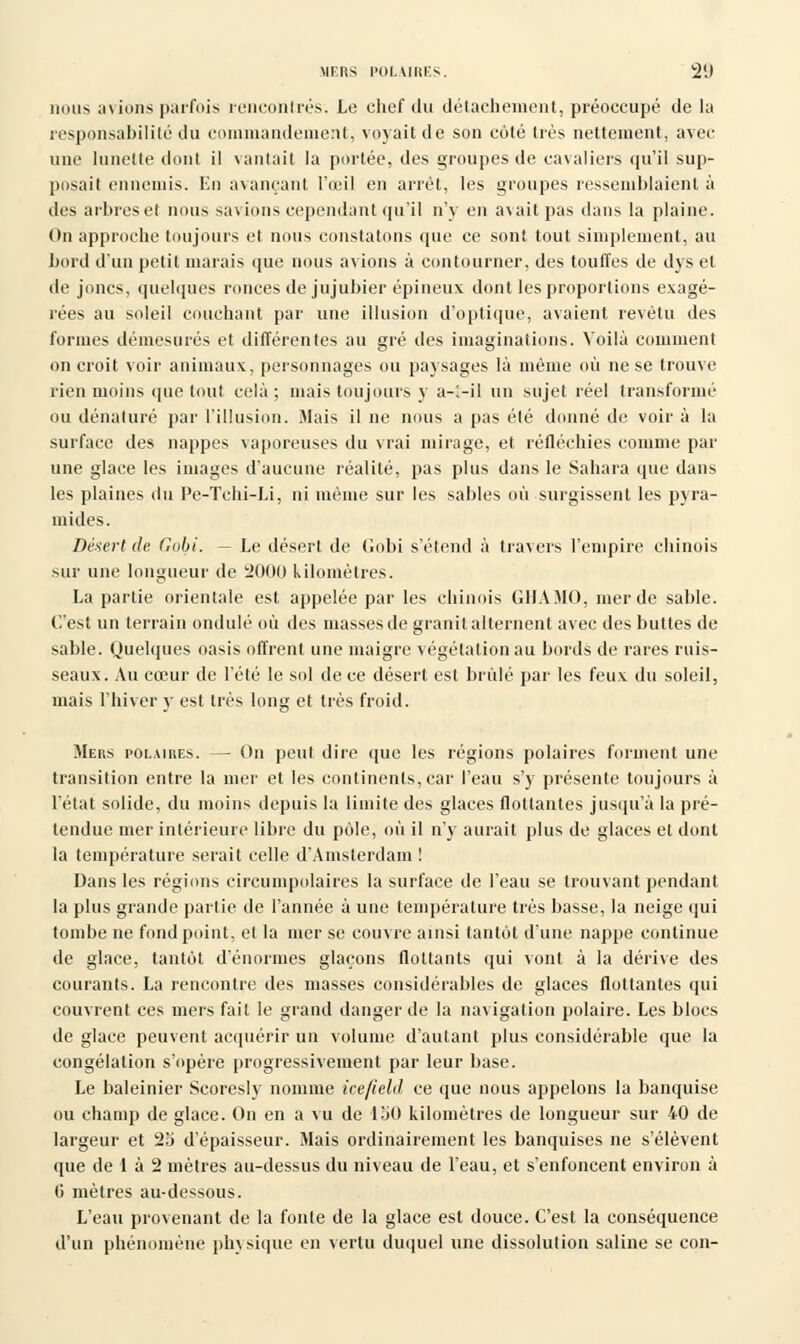 nous avions parfois rencontrés. Le chef du détachement, préoccupé de la responsabilité du coininandcinc.it, voyait de son côté très nettement, avec une lunette dont il vantait la portée, des groupes de cavaliers qu'il sup- posait ennemis. En avançant l'oeil en arrêt, les groupes ressemblaient à des arbres et nous savions cependant qu'il n'y en avait pas dans la plaine. On approche toujours et nous constatons que ce sont tout simplement, au bord d'un petit marais que nous avions à contourner, des touffes de dys et de joncs, quelques ronces de jujubier épineux dont les proportions exagé- rées au soleil couchant par une illusion d'optique, avaient revêtu des formes démesurés et différentes au gré des imaginations. Voilà comment on croit voir animaux, personnages ou paysages là même où ne se trouve rien moins que tout cela ; mais toujours y a-î-il un sujet réel transformé ou dénaturé par l'illusion. Mais il ne nous a pas été donné de voir à la surface des nappes vaporeuses du vrai mirage, et réfléchies comme par une glace les images d'aucune réalité, pas plus dans le Sahara que dans les plaines du Pe-Tchi-Li, ni même sur les sables où surgissent les pyra- mides. Désert de Gobi. — Le désert de Gobi s'étend à travers l'empire chinois sur une longueur de 2000 kilomètres. La partie orientale est appelée par les chinois GHAMO, merde sable. C'est un terrain ondulé où des masses de granit alternent avec des buttes de sable. Quelques oasis offrent une maigre végétation au bords de rares ruis- seaux. Au cœur de l'été le sol de ce désert est brûlé par les feux du soleil, mais l'hiver y est très long et très froid. Mers polaires. — On peut dire que les régions polaires forment une transition entre la mer et les continents,car l'eau s'y présente toujours à l'état solide, du moins depuis la limite des glaces flottantes jusqu'à la pré- tendue mer intérieure libre du pôle, où il n'y aurait plus de glaces et dont la température serait celle d'Amsterdam ! Dans les régions circumpolaires la surface de l'eau se trouvant pendant la plus grande partie de l'année à une température très basse, la neige qui tombe ne fond point, et la mer se couvre ainsi tantôt d'une nappe continue de glnce, tantôt d'énormes glaçons flottants qui vont à la dérive des courants. La rencontre des masses considérables de glaces flottantes qui couvrent ces mers fait le grand danger de la navigation polaire. Les blocs de glace peuvent acquérir un volume! d'autant plus considérable que la congélation s'opère progressivement par leur base. Le baleinier Scoresly nomme icefield ce que nous appelons la banquise ou champ de glace. On en a vu de 150 kilomètres de longueur sur 40 de largeur et 25 d'épaisseur. Mais ordinairement les banquises ne s'élèvent que de 1 à 2 mètres au-dessus du niveau de l'eau, et s'enfoncent environ à 0 mètres au-dessous. L'eau provenant de la fonte de la glace est douce. C'est la conséquence d'un phénomène physique en vertu duquel une dissolution saline se con-