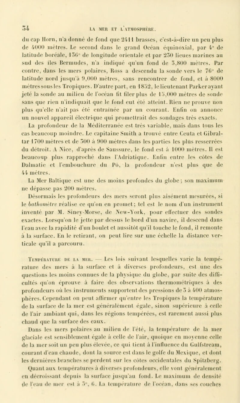 du cap Horn, n'a donné de fond que 2411 brasses, c'est-à-dire un peu plus de 4000 mètres. Le second dans le grand Océan équinôxial, par 4° de latitude boréale, I5i'r de longitude orientale et |>ar 230 lieues marines au sud des iles Bermudes, n'a indiqué qu'un fond de 5,800 mètres. Par contre, dans les mers polaires, Ross a descendu la sonde vers le 76° de latitude nord jusqu'à !l.(Hl(l mètres, sans rencontrer de fond, et à 8000 mètres sous les Tropiques. D'à ut repart, en 1832, le lieutenant Parker ayant jeté la sonde au milieu de l'océan lit filer plus de 15,000 mètres de sonde sans que rien n'indiquait que le fond eut été atteint.Rien ne prouve non plus qu'elle n'ait pas été entraînée par un courant. Enfin on annonce un nouvel appareil électrique qui promettrait des sondages très exacts. La profondeur de la Méditerranée est très variable, mais dans tous les cas beaucoup moindre. Le capitaine Smith a trouvé entre ('enta et Gibral- tar 1700 mètres et de 300 à '.100 mètres dans les parties les plus resserrées du détroit. A Nice, d'après de Saussure, le fond est à looo mètres. Il est beaucoup plus rapproché dans l'Adriatique. Enfin entre les cotes de Dalmatie et l'embouchure du Pô, la profondeur n'est plus que de 44 mètres. La Mer Baltique est une des moins profondes du globe; son maximum ne dépasse pas 200 mètres. Désormais les profondeurs des mers seront plus aisément mesurées, si le bathomètre réalise ce qu'on en promet; tel est le nom d'un instrument inventé par M. Siney-Morse, de New-York, pour effectuer des sondes exactes. Lorsqu'on le jette par dessus le bord d'un navire, il descend dans l'eau avec la rapidité d'un boulet et aussitôt qu'il touche le fond, il remonte à la surface. En le retirant, on peut lire sur une échelle la dislance ver- ticale qu'il a parcouru. Température db la her. Les lois suivant lesquelles varie la tempé- rature des mers à la surface et à diverses profondeurs, est une des questions les moins connues de la physique du globe, par suite des dilli- cultés qu'on éprouve à faire des observations thermométriques à des profondeurs ou les instruments supportent des pressions de r> à voo atmos- phères. Cependant on peut affirmer qu'entre les Tropiques la température delà surface de la mer est généralement égale, sinon supérieure à celle de l'air ambiant qui, dans les régions tempérées, est rarement aussi plus chaud que la surface des eaux. Dans les mors polaires au milieu de l'été, la température île la mer glaciale est sensiblement égale à celle de l'air, quoique en movenne celle de la mer soit tin peu plus élevée, ce qui lient à l'influence du Gulfstream, courant d'eau chaude, dont la source est dans le golfe du Mexique, et dont les dernières branches se perdent sur les cotes occidentales du Spitzberg. Quant aux températures à diverses profondeurs, elle vont généralement en décroissant depuis in surface jusqu'au fond. Le maximum de densité' de l'eau de mer est à 5°, 6. La température de l'océan, dans ses couches