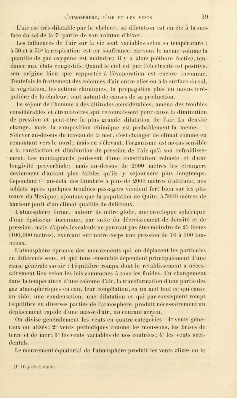 L'air est très dilatable par la chaleur, sa dilatation est en été à la sur- face du sol de la 7'' partie de son volume d'hiver. Les influences de l'air sur la vie sont variables selon sa température : à 30 et à 35° la respiration est en souffrance, car sous le même volume la quantité de gaz oxygène est moindre; il y a alors pléthore factice, ten- dance aux états eongestifs. Quand le ciel est pur l'électricité est positive, son origine bien que rapportée à l'évaporation est encore inconnue. Toutefois le frottement des colonnes d'air entre elles ou à la surface du sol, la végétation, les actions chimiques, la propagation plus ou moins irré- gulière de la chaleur, sont autant de causes de sa production. Le séjour de l'homme à des altitudes considérables, amène des troubles considérables et circulatoires, qui reconnaissent pour cause la diminution de pression et peut-être la plus grande dilatation de l'air. La densité change, mais la composition chimique est probablement la même. — S'élever au-dessus du niveau de la mer. c'est changer de climat comme en remontant vers le nord; mais en s'élevaut, l'organisme est moins sensible •à la raréfaction et diminution de pression de l'air qu'à son refroidisse- • ment. Les montagnards jouissent d'une constitution robuste et d'une longivité proverbiale; niais au-dessus de 2000 mètres les étrangers deviennent d'autant plus faibles qu'ils y séjournent plus longtemps. Cependant (!) au-delà des Cumbrès à plus de 2000 mètres d'altitude, nos soldats après quelques troubles passagers vivaient fort bien sur les pla- teaux du Mexique; ajoutons que la population de Quito, à 3000 mètres de hauteur jouit d'un climat qualifié de délicieux. L'atmosphère forme, autour de notre globe, une enveloppe sphérique d'une épaisseur inconnue, par suite du décroissement de densité et de pression, mais d'après les calculs ne pouvant pas être moindre de 2b lieues 1100.000 mètres), exerçant sur notre corps une pression de 70 à 10(1 ton- neaux. L'atmosphère éprouve des mouvements qui en déplacent les particules en différents sens, et qui tous ensemble dépendent principalement d'une cause générale savoir : l'équilibre rompu dont le rétablissement a néces- sairement lieu selon les lois communes à tous les fluides. Un changement dans la température d'une colonne d'air, la transformation d'une partie des gaz atmosphériques en eau, leur congélation, en un mot tout ce qui cause un vide, une condensation, une dilatation et qui par conséquent rompt l'équilibre en diverses parties de l'atmosphère, produit nécessairement un déplacement rapide d'une masse d'air, un courant aérien. On divise généralement les vents en quatre catégories : 1 vents géné- raux ou alizés; 2° vents périodiques comme les moussons, les brises de terre et de mer; 3 les vents variables de nos contrées; 4° les vents acci- dentels. Le mouvement équalorial de l'atmosphère produit les vents alizés ou le (I D'aprèsCoindet,