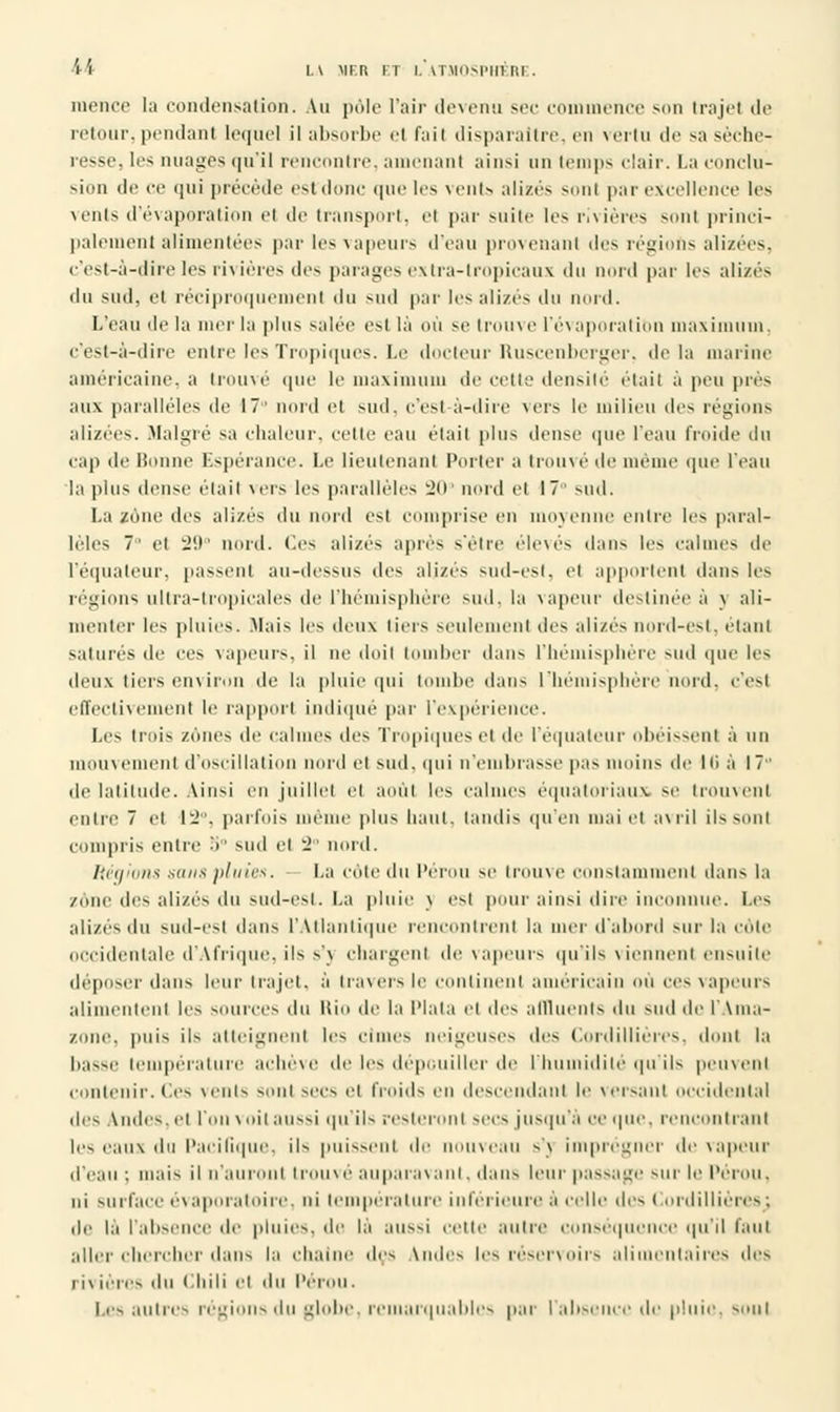 inence la condensation. Au pôle l'air devenu sec commence son trajet de retour,pendant lequel il absorbe ri l'ail disparaître, en vertu de sa séche- resse, les nuages qu'il rencontre, amenant ainsi un temps clair. La conclu- sion de ce qui précède esfdonc que 1rs venta alizés sont par excellence les vents d'évaporation ci de transport, h par suite les rivières sont princi- palement alimentées par les vapeurs d'eau provenant des régions alizées, c'est-à-dire les rivières des parages extra-tropicaux du nord par les alizés du sud, ut réciproquement du sud par les alizés du nord. L'eau de la mer la plus salée est là où se trouve l'évaporatibn maximum, c'est-à-dire entre les Tropiques. Le docteur Ruscenberger, delà marine américaine, a trouvé que le maximum de cette densité était à peu pies aux parallèles de 17' nord et sud. c'est à-dire \ ers le milieu des régions alizées. Malgré sa chaleur, celle eau élail plus dense que l'eau froide du cap de Bonne Espérance. Le lieutenant Porter a trouvé de même que l'eau la plus dense élail vers les parallèles 20° nord cl 17 sud. La zone des alizés du nord est comprise en moyenne entre les paral- lèles 7' et 29° nord. Ces alizés après s'être élevés dans les calmes de l'équateur, passent au-dessus des alizés sud-est, et appellent dans les régions ultra-tropicales de l'hémisphère sud. la vapeur destinée à \ ali- menter les pluies. .Mais les deux tiers seulement des alizés nord-est, étant satures de ces vapeurs, il ne doil tomber dans l'hémisphère sud que les deu\ tiers environ de la pluie qui tombe dans l'hémisphère nord, c'est effectivement le rapport indique par l'expérience. Les trois zones de calmes des Tropiques et de l'équateur obéissent à un mouvement d'oscillation nord et sud. qui n'eniluasse pas moins île Iti à 17 de latitude. Ainsi en juillet ei août les calmes équatoriaux se trouvent entre 7 et 1^. parfois même plus liant, tandis qu'en mai et avril ilssonl compris entre 5° sud cl 2 nord. Régions sanapluies. La côte du Pérou se trouve constamment dans la zone des alizés du sud-est. La pluie \ est pour ainsi dire inconnue. Les alizés du sud-est dans L'Atlantique rencontrent la mer d'abord sur la côte occidentale d'Afrique, ils s'j chargent de vapeurs qu'ils viennent ensuite déposer dans leur trajet, à travers le continent américain où ces vapeurs alimentent lis sources du Rio de la Plata et des affluents du sud de l'Ama- zone, puis ils atteignent les cimes neigeuses des Cordillières, dont la basse température achevé de les dépouiller de l'humidité qu'ils peuvent contenir. Ces vents sont soes et froids en descendant le versant occidental îles \ m les. et l'on voit aussi qu'ils resteront secs jusqu'à ce que. rencontrant les eaux du l'aeilique. ils puissent de nome.m s'\ imprégner de \apeur d'eau : mais il n'auront trouvé auparavant. dans leur passage -m le Pérou. ni surface évapora toi re, ni température inférieure à celle des Cordillières; de la l'absence de pluies, de la aussi cette autre i séquence qu'il faut aller chercher dans la chaîne des tndes les réservoirs ali ntaires des l i\ ières du Chili et du l'éroii. Les autres régions i\« globe, remarquables par l'absence de pluie, soûl