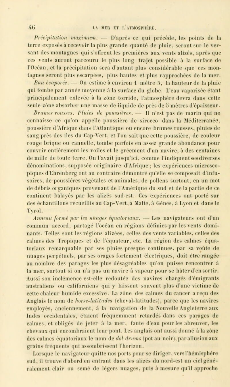 Précipitation maximum. D'après ce qui précède, les points de la terre exposés à recevoir la plus grande qualité de pluie, seront sur le ver- sant des montagnes qui s'offrent les premières aux vents alizés, après que ces vents auront parcouru le plus long trajet possible à la surface de l'Océan, et la précipitation sera d'autant plus considérable que ces mon- tagnes seront plus escarpées, plus hautes et plus rapprochées de la mer. Eau évaporée. — On estime à environ 1 mètre •'>, la hauteur de la pluie qui tombe par année moyenne à la surface du globe. L'eau vaporisée étant principalement enlevée à la zone torride, l'atmosphère devra dans cette seule zone absorber une masse de liquide de près de :> mètres d'épaisseur. Brume* rousses. Pluies île poussières:. - Il n'est pas de marin qui ne connaisse ce qu'on appelle poussière de sirocco dans la Méditerranée, poussière d'Afrique dans l'Atlantique ou encore brunies rousses, pluies de sang près des iles du Cap-Vert, et l'on sait que cette poussière, de couleur rouge brique ou cannelle, tombe parfois en assez grande abondance pour couvrir entièrement les voiles et le gréemenl d'un navire, à des centaines de mille de toute terre. On l'avait jusqu'ici, comme l'indiquent ses diverses dénominations, supposée originaire d'Afrique ; les expériences microsco- piques d'Ehrenberg oui au contraire démontré qu'elle se composait d'infu- soires, de poussières végétales etaniinales.de pollens surtout, en un mot de débris organiques provenant de l'Amérique du sud et de la partie de ce continent balayés par les alizés sud-est. (les expériences ont porté sur des échantillons recueillis au Cap-Vert,à Malte, à Gènes, à Lyon et dans le Tyrol. Anneau formé par les nuages équatoriaux. —Les navigateurs ont d'un commun accord, partagé l'océan en régions définies par les vents domi- nants. Telles sont les régions alizées. celles des vents variables, celles des calmes des Tropiques et de l'équateur, etc. La région des calmes équa- loiiaux remarquable par ses pluies presque continues, par sa voûte de nuages perpétuels, par ses orages fortement électriques, doit être rangée au nombre des parages les plus désagréables qu'on puisse rencontrer à la mer, surtout si on n'a pas un navire à vapeur pour se hâter d'en sortir. Aussi son inclémence est-elle redoutée des navires chargés d'émigrants australiens ou californiens qui y laissent souvent pins d'une victime de cette chaleur humide excessive. La zone des calmes du cancer a reçu des Anglais le nom de luirsc-Ialitudes (cheval-laliludes). parce que les navires employés, anciennement, à la navigation de la Nouvelle Angleterre aux Indes occidentales, étaient fréquemment retardés dans ces parages de calmes, et obligés de jeter à la mer. faille d'eau pour les abreuver, les chevaux qui eue braient leur pont. Les anglais oui BUSSÏ donne à la zone des calmes equatonaux le nom ftedol drums (pot au noir|. par allusion aux grains fréquents qui assombrissent l'horizon. Lorsque le navigateur quitte nos ports pour se diriger, vers l'hémisphère sud. il trouve d'abord en entrant dans les alizés du nord-est un ciel géné- ralement clair ou Berné de légers nuages, puis £ mesure qu'il approche