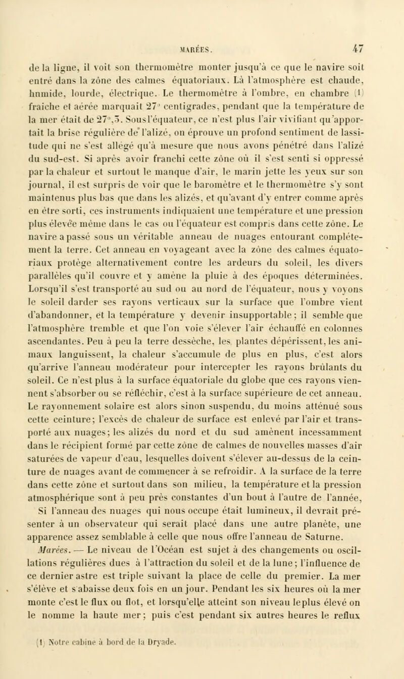 delà ligne, il voit son thermomètre monter jusqu'à ce que le navire soit entré dans la zone des calmes équatoriaux. Là l'atmosphère est chaude. humide, lourde, électrique. Le thermomètre à l'ombre, en chambre .1 fraîche et aérée marquait 27' centigrades, pendant que la température de la mer était de 27°.5. Sous l'équateur, ce n'est plus l'air vivifiant qu'appor- tait la brise régulière de'l'alizé, on éprouve un profond sentiment de lassi- tude qui ne s'est allégé qu'à mesure que nous avons pénétré dans l'alizé du sud-est. Si après avoir franchi cette zone où il s'est senti si oppressé parla chaleur et surtout le manque d'air, le marin jette les yeux sur son journal, il est surpris de voir que le baromètre et le thermomètre s'y sont maintenus plus bas que dans les alizés, et qu'avant d'y entrer comme après en être sorti, ces instruments indiquaient une température et une pression plus élevée même dans le cas ou l'équateur est compris dans cette zone. Le navire a passé sous un véritable anneau de nuages entourant complète- ment la terre. Cet anneau en voyageant avec la zone des calmes équato- riaux protège alternativement contre les ardeurs du soleil, les divers parallèles qu'il couvre et y amène la pluie à des époques déterminées. Lorsqu'il s'est transporté au sud ou au nord de l'équateur, nous y voyons le soleil darder ses rayons verticaux sur la surface que l'ombre vient d'abandonner, et la température y devenir insupportable; il semble que l'atmosphère tremble et que l'on voie s'élever l'air échauffé en colonnes ascendantes. Peu à peu la terre dessèche, les plantes dépérissent, les ani- maux languissent, la chaleur s'accumule de plus en plus, c'est alors qu'arrive l'anneau modérateur pour intercepter les rayons brûlants du soleil. Ce n'est plus à la surface équatoriale du globe que ces rayons vien- nent s'absorber ou se réfléchir, c'est à la surface supérieure de cet anneau. Le rayonnement solaire est alors sinon suspendu, du moins atténué sous cette ceinture; l'excès de chaleur de surface est enlevé par l'air et trans- porté aux nuages; les alizés du nord et du sud amènent incessamment dans le récipient formé par cette zone de calmes de nouvelles masses d'air saturées de vappur d'eau, lesquelles doivent s'élever au-dessus de la cein- ture de nuages avant de commencer à se refroidir. A la surface de la terre dans cette zone et surtout dans son milieu, la température et la pression atmosphérique sont à peu près constantes d'un bout à l'autre de l'année, Si l'anneau des nuages qui nous occupe était lumineux, il devrait pré- senter à un observateur qui serait placé dans une autre planète, une apparence assez semblable à celle que nous offre l'anneau de Saturne. Marées.— Le niveau de l'Océan est sujet à des changements ou oscil- lations régulières dues à l'attraction du soleil et de la lune ; l'influence de ce dernier astre est triple suivant la place de celle du premier. La mer s'élève et s abaisse deux fois en un jour. Pendant les six heures où la mer monte c'est le flux ou flot, et lorsqu'elle atteint son niveau leplus élevé on le nomme la haute mer ; puis c'est pendant six autres heures le reflux ! Notre cabine à bord de la Dryade.