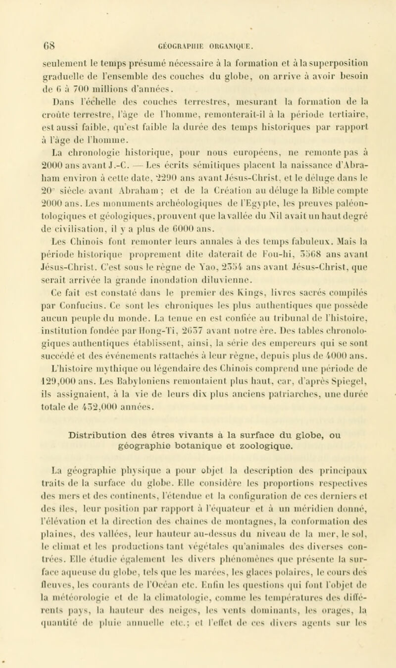 seulement le temps présumé nécessaire à la formation cl à la superposition graduelle de l'ensemble des couches du globe, on arrive à avoir besoin de 6 à du millions d'années. Dans l'échelle «les couches terrestres, mesurant la formation de la croûte terrestre, l'âge de l'homme, remonterait-il à la période tertiaire, est aus>i faible, qu'est Faible la durée des temps historiques par rapport à l'âge de l'homme. La chronologie historique, pour nous européens, oe remonte pas à 2000 ans avant J.-C. Les écrits sémitiques placent la naissance d'Abra- ham en\ iron à ceiio date, 2290 ans a\ anl Jésus-Christ, el le déluge dans le 20e siècle avanl Abraham; et de la Création au déluge la Bible compte 2000ans.Les monuments archéologiques de l'Expie, les preuves paléon- tologiques el géologiques, prouvent que la vallée du Nil avait un haut degré de civilisation, il j a plus de 6000 ans. Les Chinois font remonter leurs annales à des temps fabuleux. Mais la période historique proprement dite daterait de Fou-hi, 3568 ans avanl Jésus-Christ. C'esl sous lerég le Yao, 2354 ans avanl Jésus-Christ, que serait arrivée la grande inondation diluvienne. Ce fait est constaté dans le premier des Kings, livres sacrés compilés par Confucius. Ce sonl les chroniques les plus authentiques que possède aucun peuple du monde. La tenue en esl confiée au tribunal de l'histoire, institution fondée par Hong-Ti, 2637 avanl noire ère. Des tables chronolo- giques authentiques établissent, ainsi, la série des empereurs qui se sonl succédé el des événements rattachés à leur règne, depuis plus de 1000 ans. L'histoire m\ thique ou légendaire des Chinois comprend une période de I2!i,0(ioans. Les Babyloniens remontaienl plus haut, car, d'aprèsSpiegel, ils assignaient, à la vie de leurs dix plus anciens patriarches, une durée totale de 132,000 années. Distribution des êtres vivants à la surface du globe, ou géographie botanique et zoologique. La géographie physique a pour objel la description des principaux (rails de la suiface du globe. Elle considère les proportions respectives des mers ci des continents, retendue ei la configuration de ces derniers el des iles. leur position par rapport à l'équateur el à un méridien do >, l'élévation el la direction des cha s de montagnes, la conformation des plaines, des vallées, leur hauteur au-dessus du niveau de la mer. le sel. le climat el les productions tant végétales qu'animales des diverses con- trées. Elle étudie également les divers phéi ènes que présente la sur- face aqueuse du globe, tels que les marées, les glaces polaires, le cours des Deuves, les courants de l'Océan etc. Enfin les questions qui fonl l'objet de la météorologie el de la climatologie, comme les températures des diffé- rents pays, la liauteur des neiges, les vents dominants, les orages, la quantité de pluie annuelle etc.; el l'effet de ces divers agents sur les