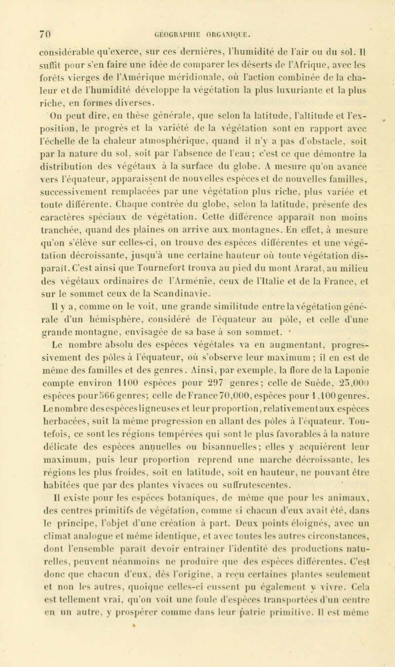 considérable qu'exerce, sur ces dernières, l'humidité de l'air ou du sol. Il sullii pour s'en faire une idée de comparer les déserts de l'Afrique, avec les forêts vierges de l'Amérique méridionale, où l'action combinée delà cha- leur el de l'humidité développe la végétation la plus luxuriante cl la plus riche, en formes diverses. On peut dire, en thèse générale, que selon la latitude, l'altitude et l'ex- position, le progrès el la variété de la végétation sont en rapport avec l'échelle de la chaleur atmosphérique, quand il n'j a pas d'obstacle, soii par la nature du sol. soit par l'absence de l'eau; c'est ce que démontre la distribution des végétaux à la surface du globe. A mesure qu'on avance vers l'équateur, apparaissent de nouvelles espèces el de nouvelles familles, successivement remplacées par une végétation plus riche, plus variée et toute différente. Chaque contrée du globe, selon la latitude, présente des caractères spéciaux de végétation. Cette différence apparat! oon moins tranchée, quand des plaines on arrive aux montagnes. En effet, à mesure qu'on s'élève sur celles-ci. on trouve des espèces différentes el une végé- tation décroissante, jusqu'à une certaine hauteur où toute végétation dis- paraît. C'est ainsi que Tourneforl trouva au pied du mont Ararat.au milieu des végétaux ordinaires de l'Arménie, ceux de l'Italie et de la France, el sur le sommet ceux de la Scandinavie. Il y a. connue on le voit, une grande similitude entre la végétation géné- rale d'un hémisphère, considéré de l'équateur au pôle, el celle d'une grande montagne, envisagée de sa base à mui sommet. ' Le nombre absolu des espèces végétales va en augmentant, progres- sivement des pôles à l'équateur, où s'observe leur maximum; il eu esl de même des familles et des «cures. Ainsi, par exemple, la flore de la Laponie compte environ lioo espèces pour ï'M genres; celle de Suède. 23,000 espèces pour'itili genres; celle de France 70.000. espèces pour 1. 100 genres. Le nombre desespècesligneuses el leur proportion, relativement aux espèces herbacées, suit la même progression en allant des pôles à l'équateur. Tou- tefois, ce sont les régions tempérées qui son! le plus favorables à la nature délicate des espèces annuelles ou bisannuelles; elles y acquièrent leur maximum, [mis leur proportion reprend une marche décroissante, les régions les plus froides, soil en latitude, soil en hauteur, ne pouvant être habitées que par (les plantes \ i\ aces nu suffrutescentes. Il existe pour les espèces botaniques, de même que pour les animaux, des centres primitifs de végétation, com i chacun d'eux avail été, dans le principe, l'objet d'une création à part. Deux points éloignés, avec un cliinai analogue et même identique, et avec toutes les autres circonstances, dont l'ensemble parait devoir entraîner l'identité des productions natu- relles, peuvent néanmoins ne produire que des espèces différentes. ( 'esl donc que chacun d'eux, des l'origine, a reçu certaines piaules seulement el mm les autres, quoique celles-ci eussent pu également y vivre. Cela esi telle ni vrai, qu'on voil une foule d'espèces transportées d'un centre en un autre, j prospérer <• e dans leur patrie primitive. Il esl même