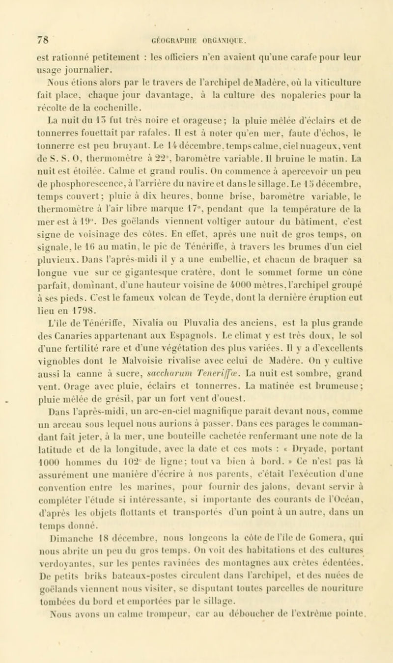 esl rationné petitement : les officiers n'en axaient qu'âne carafe pour leur usage journalier. Nous étions alors par le travers de l'archipel de Madère, où la viticulture fait place, chaque jour davantage, à la culture des nopaleries pour la récolte de la cochenille. La nuit du l~> loi très noire ci orageuse; la pluie mêlée d'éclairs et de tonnerres fouettait par rafales. Il esl à noter qu'en mer. faute d'échos, le tonnerre est peu bruyant. I.e 14 décembre, temps calme, ciel nuageux, venl tle S. S. <». thermomètre à 22°, baromètre variable. Il bruine le matin. La nuit esl étoilée. Calme el grand roulis. <>n commence à apercevoir on peu de phosphorescence, à lanière du navire et dans le sillage.Le I > décembre, temps couvert ; pluie à dix heures, bonne brise, baromètre variable, le thermomètre à l'air libre marque 17. pendant que la température de la mer est à 19°. Des goélands viennent voltiger autour du bâtiment, c'est signe de voisinage des côtes. En effet, après une nuit de gros temps, on Signale,le 16 au malin, le pic :1e Ténéritïe. à travers le- brome- d'un ciel pluvieux.Dans l'après-midi il y a une embellie, et chacun de braquer sa longue Mie sur ce gigantesque cratère, dont le sommet forme un cône parfait, dominant, d'une hauteur voisine de 1000 mètres, l'archipel groupé à se- pieds. C'esl le fameux volcan de Tevde. dont la dernière éruption eut lieu en 1798. L'Ile de Ténériffe, Nivalia ou Pluvalia des anciens, est la plus grande des Canaries appartenant aux Espagnols. Le climat y est irè- dmi\. le sol d'une fertilité rare el d'une végétation des plus variées, il \ a d'excellents vignobles dont le Malvoisie rivalise avec celui de .Madère. On j cultive aussi la canne à sucre, saccharum Teneri/fce. La nuit est sombre, grand vent. Orage avec pluie, éclairs el tonnerres. La matinée esl brumeuse : pluie mêlée de grésil, par un forl vent d'ouest. Dans l'après-midi, un arc-en-ciel magnifique parait devant non-, connue un arceau sou- lequel non- aurions a passer. Dan- ces parages le comman- dant fait jeter, à la mer. une bouteille cachetée renfermant une noie de la latitude et de la longitude, avec la dale et Ces mots : « Dryade, portant 1000 hommes du 102' de ligne; tout va bien à bord. » Ce n'est pas là assurément une manière d'écrire à nos parents, c'était l'exécution d'une < vention entre les marines, pour fournir des jalons, devant servir à compléter l'élude si intéressante, si importante des courants de l'Océan, d'après les objets flottants el transportés d'un point à un autre, dan- un temps donné. Dimanche 18 décembre, non- longeons la côte de l'Ile de Gomera, qui non- abrite un peu du gros temps. On voii des habitations el des cultures verdoyantes, sur les pentes ravinées des montagnes aux crêtes édentées. De petits luik- bateaux-postes circulent dans l'archipel, et des nuées de goélands viennent nous visiter, se disputant tonte- parcelle- de nouriture tombées du bord el emportées par le sillage. Non- avons un cal trompeur, car au déboucher de l'extrême pointe