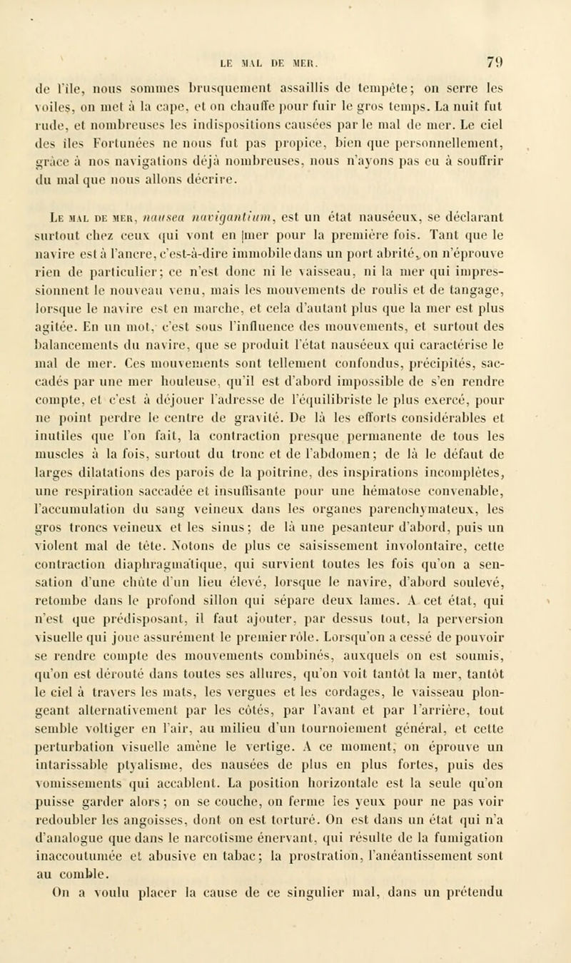 de l'île, nous sommes brusquement assaillis de tempête; on serre les voiles, on met à la eape, et on chauffe pour fuir le gros temps. La nuit fut rude, et nombreuses les indispositions causées par le mal de mer. Le ciel des îles Fortunées ne nous fut pas propice, bien que personnellement, giace à nos navigations déjà nombreuses, nous n'ayons pas eu à souffrir du mal que nous allons décrire. Le mal de mer, nausea navigantium, est un état nauséeux, se déclarant surtout chez ceux qui vont en |mer pour la première fois. Tant que le navire esta l'ancre, c'est-à-dire immobile dans un port abrité v on n'éprouve rien de particulier; ce n'est donc ni le vaisseau, ni la mer qui impres- sionnent le nouveau venu, mais les mouvements de roulis et de tangage, lorsque le navire est en marche, et cela d'autant plus que la mer est plus agitée. En un mol, c'est sous l'influence des mouvements, et surtout des balancements du navire, que se produit l'état nauséeux qui caractérise le mal de mer. Ces mouvements sont tellement confondus, précipités, sac- cadés par une mer houleuse, qu'il est d'abord impossible de s'en rendre compte, et c'est à déjouer l'adresse de l'équilibriste le plus exercé, pour ne point perdre le centre de gravité. De là les efforts considérables et inutiles que l'on fait, la contraction presque permanente de tous les muscles à la fois, surtout du tronc et de l'abdomen; de là le défaut de larges dilatations des parois de la poitrine, des inspirations incomplètes, une respiration saccadée et insullisante pour une hématose convenable, l'accumulation du sang veineux dans les organes parenchymateux, les gros troncs veineux et les sinus; de là une pesanteur d'abord, puis un violent mal de tète. Notons de plus ce saisissement involontaire, cette contraction diapbraguiàtique, qui survient toutes les fois qu'on a sen- sation d'une chute d'un lieu élevé, lorsque le navire, d'abord soulevé, retombe dans le profond sillon qui sépare deux lames. A cet état, qui n'est que prédisposant, il faut ajouter, par dessus tout, la perversion visuelle qui joue assurément le premier rôle. Lorsqu'on a cessé de pouvoir se rendre compte des mouvements combinés, auxquels on est soumis, qu'on est dérouté dans toutes ses allures, qu'on voit tantôt la nier, tantôt le ciel à travers les mats, les vergues et les cordages, le vaisseau plon- geant alternativement par les côtés, par l'avant et par l'arrière, tout semble voltiger en l'air, au milieu d'un tournoiement général, et cette perturbation visuelle amène le vertige. A ce moment, on éprouve un intarissable ptyalisme, des nausées de plus en plus fortes, puis des vomissements qui accablent. La position horizontale est la seule qu'on puisse garder alors ; on se couche, on ferme ies yeux pour ne pas voir redoubler les angoisses, dont on est torturé. On est dans un état qui n'a d'analogue que dans le narcotisme énervant, qui résulte de la fumigation inaccoutumée et abusive en tabac; la prostration, l'anéantissement sont au comble. On a voulu placer la cause de ce singulier mal, dans un prétendu