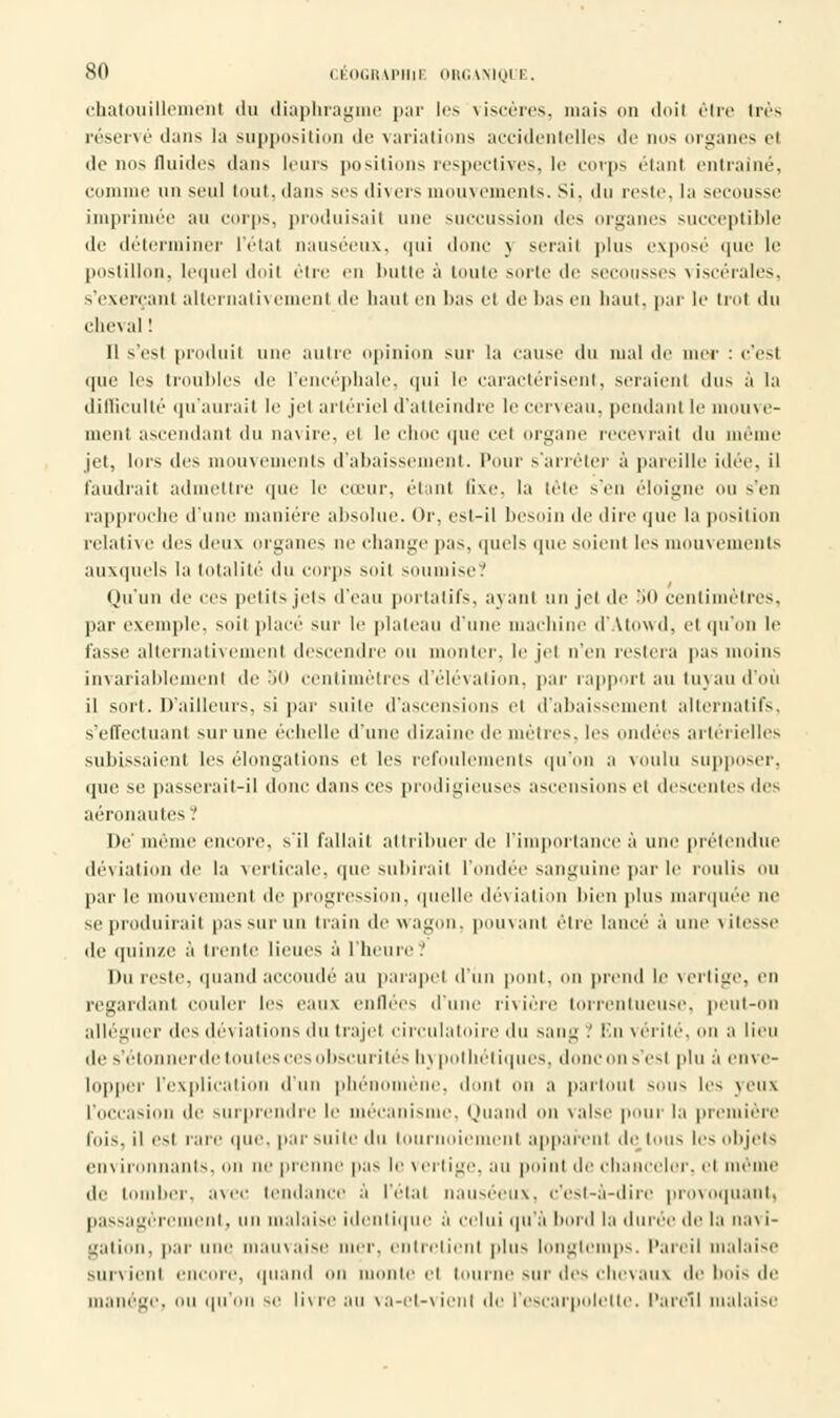 chatouillement du diaphragme par les viscères, mais on doil être très réservé dans la supposition de variations accidentelles de nos organes et de nos fluides dans leurs positions respectives, le corps étant entraîné, comme un seul tout, dans ses divers mouvements. Si. il h reste, la secousse imprimée au corps, produisait une succussion des organes succeptible de déterminer l'état nauséeux, qui donc v serait plus exposé que le postillon, lequel doil être en butte à toute sorte de secousses viscérales, s'exerçanl alternativement de haut en bas et de lias en haut, par le trol du cheval ! 11 s'est produit une autre opinion sur la cause du mal de nier : c'esl que les troubles de l'encéphale, qui le caractérisent, seraient «lus à la difficulté qu'aurait le jel artériel d'atteindre le cerveau, pendant le mouve- ment ascendant du navire, et le choc que cet organe recevrait du même jet, lors des mouvements d'abaissement. Pour s'arrêter à pareille idée, il faudrait admettre que le cu'ur, étant fixe, la tète s'en éloigne ou s'en rapproche d'une manière absolue. Or, est-il besoin de dire que la position relative des deux organes ne change pas. quels que soient les mouvements auxquels la totalité du corps soit soumise.' Qu'un de ces petits, jets d'eau portatifs, a\ an) un jel de 50 centimètres, par exemple, soit placé sur le plateau d'une machine d'Atowd, el qu'on le tasse alternativement descendre ou monter, le jet n'en restera pas moins invariablement de in centimètres d'élévation, par rapport au tuyau d'où il sort. D'ailleurs, si par suite d'ascensions el d'abaissé ut alternatifs, s'effectuant sur une échelle d'une dizaine de métrés, les ondées artérielles subissaient les élongalions et les refoulements qu'on a voulu supposer, que se passerait-il donc dans ces prodigieuses ascensions el descentes des aéronautes ? De' même encore, s'il fallait attribuer de l'importance à une prétendue déviation de la verticale, que subirait l'ondée sanguine par le roulis ou par le mouvement de progression, quelle dév iation bien plus marquée ne se produirait pas sur un train de wagon, p. m va m être lancé à une vitesse de quinze à trente lieues à l'heure? Du reste, quand accoudé au parapet d'un pont, on prend le vertige, en regardant couler les eaux enflées d'une rivière torrentueuse, peut-on alléguer des déviations du trajet circulatoire du sang.' En vérité,on a lieu de s'étonnerde toutes ces obscurités hypothétiques, donc on s'est plu à enve- lopper l'explication d'un phénomène, dont on a partout sous les veux l'occasion de surprendre le mécanisme, Quand on valse pour la première l'ois, il est raie que, par su i le du tournoiement appareil I de tOUS les objets environnants, on ne prenne pas le vertige, au point de chanceler, el même de tomber, avec tendance a l'étal nauséeux, c'est-à-dire prov oquaiil. passagèrement, on malaise identique à celui qu'à bord la durée de la navi- gation, par une mauvaise mer. entretient plus longtemps. Pareil malaise Survient encore, quand on monte el tourne sur des chevaux de bois de manège, ou qu'on se livre au va-et-vient de l'escarpolette. Pareil malaise