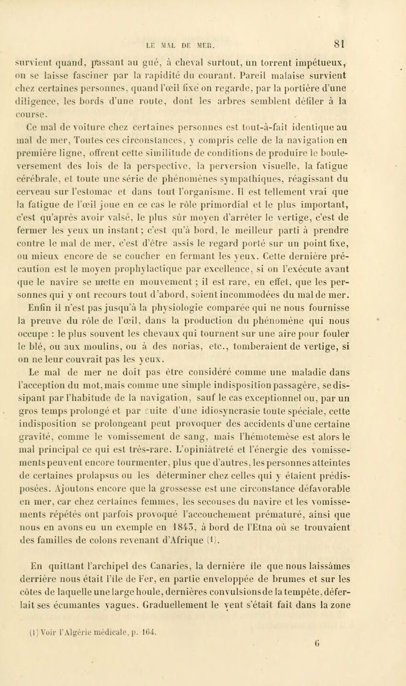 survient quand, passant au gué. à cheval surtout, un torrent impétueux, on se laisse fasciner par la rapidité du courant. Pareil malaise survient chez certaines personnes, quand l'œil fixé on regarde, par la portière d'une diligence, les bords d'une route, dont les arbres semblent défiler à la course. Ce mal de voiture cliez certaines personnes est tout-à-fait identique au mal de mer, Toutes ces circonstances, y compris celle de la navigation en première ligne, offrent celle similitude de conditions de produire le boule- versement des lois de la perspective, la perversion visuelle, la fatigue cérébrale, el toute une série de phénomènes sympathiques, réagissant du cerveau sur l'estomac et dans tout l'organisme. Il est tellement vrai que la fatigue de l'œil joue en ce cas le rôle primordial et le plus important, c'est qu'après avoir valsé, le plus sur moyen d'arrêter le vertige, c'est de fermer les yeux un instant ; c'est qu'à bord, le meilleur parti à prendre contre le mal de mer. c'est d'être assis le regard porté sur un point lixe, ou mieux encore de se coucher en fermant les yeux. Cette dernière pré- caution est le moyen prophylactique par excellence, si on l'exécute avant que le navire se mette en mouvement ; il est rare, en effet, que les per- sonnes qui y ont recours tout d'abord, soient incommodées du mal de mer. Enfin il n'est pas jusqu'à la physiologie comparée qui ne nous fournisse la preuve du rôle de l'œil, dans la production du phénomène qui nous occupe : le plus souvent les chevaux qui tournent sur une aire pour fouler le blé, ou aux moulins, ou à des norias, etc., tomberaient de vertige, si on ne leur couvrait pas les yeux. Le mal de mer ne doit pas être considéré comme une maladie dans l'acception du mot, mais comme une simple indisposition passagère, se dis- sipant par l'habitude de la navigation, sauf le cas exceptionnel ou, par un gros temps prolongé et par cuite d'une idiosyncrasie toute spéciale, cette indisposition se prolongeant peut provoquer des accidents d'une certaine gravité, comme le vomissement de sang, mais l'hémotemèse est alors le mal principal ce qui est très-rare. L'opiniâtreté et l'énergie des vomisse- ments peuvent encore tourmenter, plus que d'autres, les personnes atteintes de certaines prolapsus ou les déterminer chez celles qui y étaient prédis- posées. Ajoutons encore que la grossesse est une circonstance défavorable en mer, car chez certaines femmes, les secouses du navire et les vomisse- ments répétés ont parfois provoqué l'accouchement prématuré, ainsi que nous en avons eu un exemple en 1845, à bord de l'Etna où se trouvaient des familles de colons revenant d'Afrique W. En quittant l'archipel des Canaries, la dernière île que nous laissâmes derrière nous était l'île de Fer, en partie enveloppée de brunies et sur les cotes de laquelle une large houle, dernières convulsions de la tempête, défer- lait ses écumanles vagues. Graduellement le vent s'était fait dans la zone (l)Voir l'Algérie médicale, p. 104.