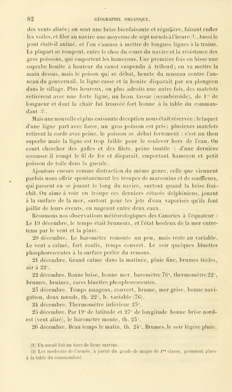 des vents alizés; on sent une brise bienfaisante et régulière, faisanI enfler les voiles.ci filer au navire une moj enne de sept nœudsà l'heure ' .Aussi le pont était-il animé, el l'on s'aniu6a à mettre de longues lignesà la Iraine. La plupart se rompent, entre le choc du cours du na\ ireel la résistance des gros poissons, qui emportent les hameçons. Une première fois on hisse une superbe bonite à hauteur du canot suspendu à tribord; on va mettre la main dessus, mais le poison <|ui se débat, heurte du museau contre l'an- neau du gouvernail, la ligne casse el la bonite disparait par un plongeon dans le sillage. Plus heureux, OU plus adroits une autre l'ois, des matelots retirèrent avec une forte ligne, un beau tassai- (scombéroïde), de 1 de longueur el dont la chair fut trouvée fort bonne à la table du comman- dant 2 . Hais une nouvelle et plus cuissante déception nous était réservée : le taquet d'une ligne part avec force, un gros poisson est piis; plusieurs matelots retirent la corde avec peine, le poisson se débat fortement : c'est un thon superbe niais |;i limite est trop faible pour le soulever hors de l'eau. <>u court chercher des gaffes el des lilets. peine inutile : d'une dernière secousse il rompt le lil de fer et disparait, emportant hameçon el petit poisson de toile dans la gueule. Ajoutons encore connue distraction du même genre, celle que viennent parfois nous offrir spontanément les troupes de marsouins el de souffleurs, qui passent en se jouant le long du navire, surtout quand la brise fraî- chit. On aime à voir en troupe ces derniers cétacés delpbiniciis. jouant à la surface de la mer, surtout pour les jets d'eau vaporisée qu'ils font jaillir de leurs évents, en nageant entre deux eaux. Résumons nos obsen al ions météorologiques des Canaries a l'equaleur : Le 19 décembre, le temps était brumeux, el l'étal houleux de la mer entre- tenu par le vent el la pluie. 20 décembre. Le baromètre remonte un peu. mais reste au variable. Le vent a calmé, fort roulis, temps couvert. Le soir quelques bluettes phosphorescentes à la surface perlée du remous. 'il décembre. Grand calme dans la matinée, pluie fine, brumes lièdes, air à 22. 22 décembre. Bonne brise, bonne mer baromètre 70°, thermomètre22°, brumes, bruines, rares blueltes phosphorescentes. 23 décembre. Temps nuageux, couvert, bruine, mer grise bonne navi- gation, deux nœuds, th. 22 . b. variable (76 . 2i décembre. Thermomètre inférieur 25°. 2'i décembre. Par lt)°de latitude et -J7 de longitude benne brise nord- est (vent alizé), le baromètre monte, th. 23 •. 26 décembre, beau temps le malin, th. 24°. lîriimcs le soir légère pluie. i i h nœud fait un liera de lieue marine i |i- médecins de l'ai .i partir du grade de major de lM classe, prennent i>lurc- a la table 'lu i nu mil