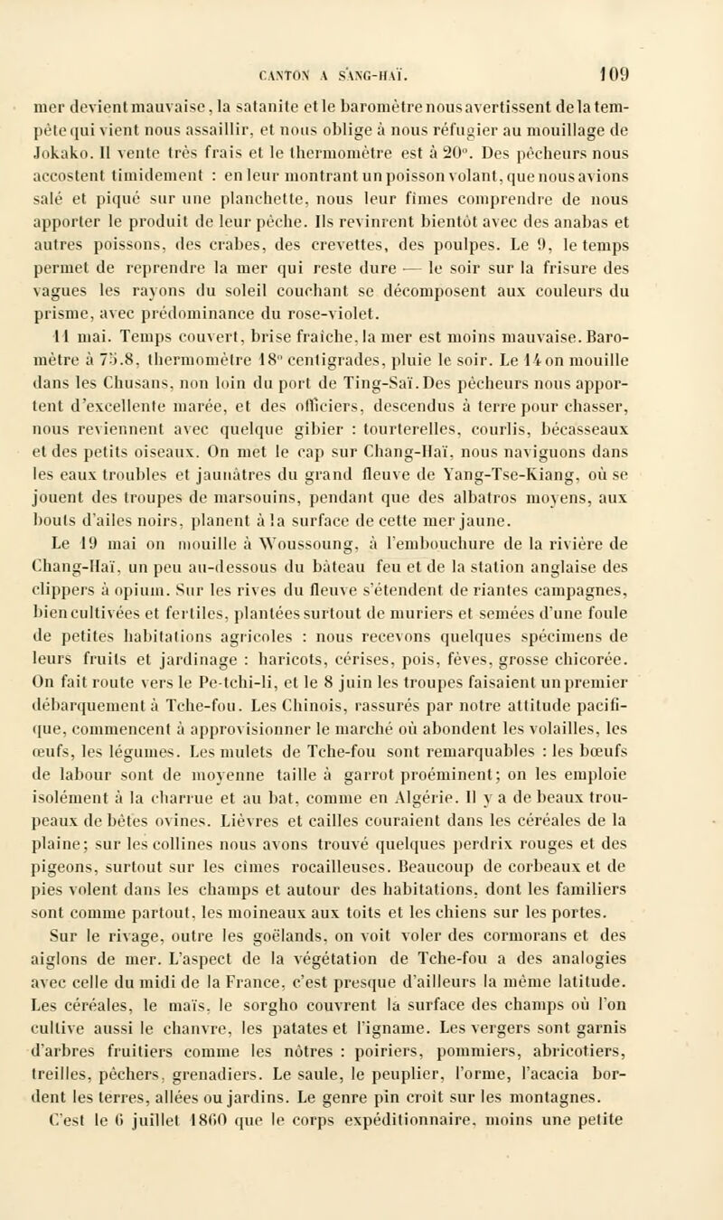 mer devient mauvaise, la satanite et le baromètre nous avertissent de la tem- pête qui vient nous assaillir, et nous oblige à nous réfugier au mouillage de Jokako. Il vente très frais et le thermomètre est à 20°. Des pêcheurs nous accostent timidement : en leur montrant un poisson volant, que nous avions salé et piqué sur une planchette, nous leur fîmes comprendre de nous apporter le produit de leur pèche. Ils revinrent bientôt avec des anabas et autres poissons, des crabes, des crevettes, des poulpes. Le 9, le temps permet de reprendre la mer qui reste dure ■— le soir sur la frisure des vagues les rayons du soleil couchant se décomposent aux couleurs du prisme, avec prédominance du rose-violet. 11 mai. Temps couvert, brise fraîche, la mer est moins mauvaise. Baro- mètre à 73.8, thermomètre 18° centigrades, pluie le soir. Le 14 on mouille dans les Chusans, non loin du port de Ting-Saï.Des pêcheurs nous appor- tent d'excellente marée, et des officiers, descendus à terre pour chasser, nous reviennent avec quelque gibier : tourterelles, courlis, bécasseaux et des petits oiseaux. On met le cap sur Chang-Haï, nous naviguons dans les eaux troubles et jaunâtres du grand fleuve de Yang-Tse-Kiang, où se jouent des troupes de marsouins, pendant que des albatros moyens, aux bouts d'ailes noirs, planent à la surface de cette mer jaune. Le 19 mai on mouille à Woussoung, à l'embouchure de la rivière de Chang-Haï, un peu au-dessous du bateau feu et de la station anglaise des clippers à opium. Sur les rives du fleuve s'étendent de riantes campagnes, bien cultivées et fertiles, plantées surtout de mûriers et semées d'une foule de petites habitations agricoles : nous recevons quelques spécimens de leurs fruits et jardinage : haricots, cerises, pois, fèves, grosse chicorée. On fait route vers le Pe-tchi-li, et le 8 juin les troupes faisaient un premier débarquement à Tche-fou. Les Chinois, rassurés par notre attitude pacifi- que, commencent à approvisionner le marché où abondent les volailles, les œufs, les légumes. Les mulets de Tche-fou sont remarquables : les bœufs de labour sont de moyenne taille à garrot proéminent; on les emploie isolément à la charrue et au bat, comme en Algérie. Il y a de beaux trou- peaux de bêtes ovines. Lièvres et cailles couraient dans les céréales de la plaine; sur les collines nous avons trouvé quelques perdrix rouges et des pigeons, surtout sur les cimes rocailleuses. Beaucoup de corbeaux et de pies volent dans les champs et autour des habitations, dont les familiers sont comme partout, les moineaux aux toits et les chiens sur les portes. Sur le rivage, outre les goélands, on voit voler des cormorans et des aiglons de mer. L'aspect de la végétation de Tche-fou a des analogies avec celle du midi de la France, c'est presque d'ailleurs la même latitude. Les céréales, le maïs, le sorgho couvrent la surface des champs où l'on cultive aussi le chanvre, les patates et l'igname. Les vergers sont garnis d'arbres fruitiers comme les nôtres : poiriers, pommiers, abricotiers, treilles, pêchers, grenadiers. Le saule, le peuplier, l'orme, l'acacia bor- dent les terres, allées ou jardins. Le genre pin croit sur les montagnes. C'est le 6 juillet 1860 que le corps expéditionnaire, moins une petite