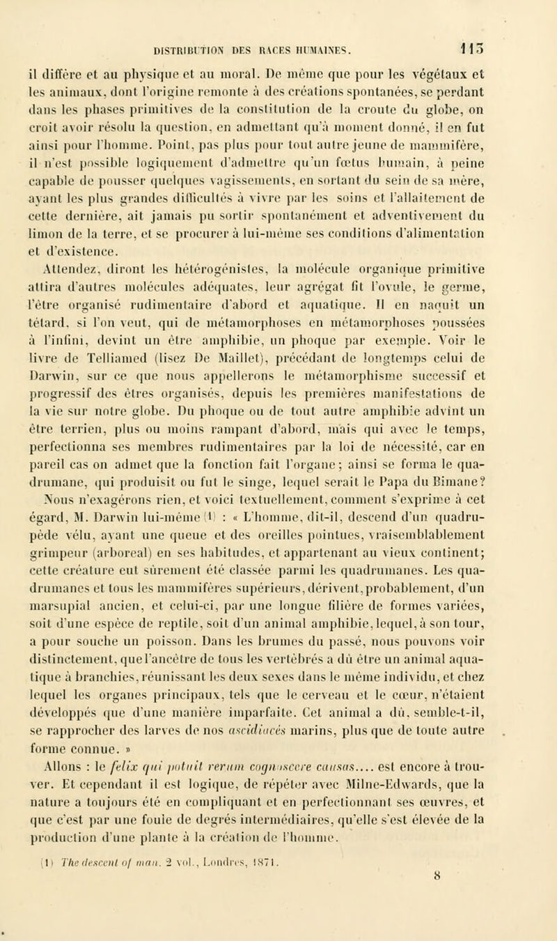 il diffère et au physique et au moral. De même que pour les végétaux et les animaux, dont l'origine remonte à des créations spontanées, se perdant dans les phases primitives de la constitution de la croûte du globe, on croit avoir résolu la question, en admettant qu'à moment donné, il en fut ainsi pour l'homme. Point, pas plus pour tout autre jeune de mammifère, il n'est possible logiquement d'admettre qu'un fœtus humain, à neine capable de pousser quelques vagissements, en sortant du sein de sa mère, ayant les plus grandes difficultés à vivre par les soins et l'allaitement de cette dernière, ait jamais pu sortir spontanément et adventivement du limon de la terre, et se procurer à lui-même ses conditions d'alimentation et d'existence. Attendez, diront les hétérogénistes, la molécule organique primitive attira d'autres molécules adéquates, leur agrégat fit l'ovule, le germe, l'être organisé rudimenlaire d'abord et aquatique. Il en naquit un têtard, si l'on veut, qui de métamorphoses en métamorphoses poussées à l'infini, devint un être amphibie, un phoque par exemple. Voir le livre de Telliamed (lisez De Maillet), précédant de longtemps celui de Darwin, sur ce que nous appellerons le métamorphisme successif et progressif des êtres organisés, depuis les premières manifestations de la vie sur notre globe. Du phoque ou de tout autre amphibie advint un être terrien, plus ou moins rampant d'abord, mais qui avec le temps, perfectionna ses membres rudimentaires par la loi de nécessité, car en pareil cas on admet que la fonction fait l'organe; ainsi se forma le qua- drumane, qui produisit ou fui le singe, lequel serait le Papa du Bimane? Nous n'exagérons rien, et voici textuellement, comment s'exprime à cet égard, M. Darwin lui-même (*) : « L'homme, dit-il, descend d'un quadru- pède velu, ayant une queue et des oreilles pointues, vraisemblablement grimpeur (arboreal) en ses habitudes, et appartenant au vieux continent; celte créature eut sûrement été classée parmi les quadrumanes. Les qua- drumanes et tous les mammifères supérieurs,dérivent,probablement, d'un marsupial ancien, et celui-ci, par une longue lilière de formes variées, soit d'une espèce de reptile, soit d'un animal amphibie,lequel,à son tour, a pour souche un poisson. Dans les brumes du passé, nous pouvons voir distinctement, que l'ancêtre de tous les vertébrés a dû être un animal aqua- tique à branchies, réunissant les deux sexes dans le même individu, et chez lequel les organes principaux, tels que le cerveau et le cœur, n'étaient développés que d'une manière imparfaite. Cet animal a dû, semhle-t-il, se rapprocher des larves de nos ascidiacês marins, plus que de toute autre forme connue. » Allons : le felix qui ptitnil rer.utn cognusecre causas est encore à trou- ver. Et cependant il est logique, de répéter avec Milne-Edwards, que la nature a toujours été en compliquant et en perfectionnant ses œuvres, et que c'est par une fouie de degrés intermédiaires, qu'elle s'est élevée de la production d'une planlc à la création de l'homme. li The descenl oj man. 2 vol., Londres, 1871.