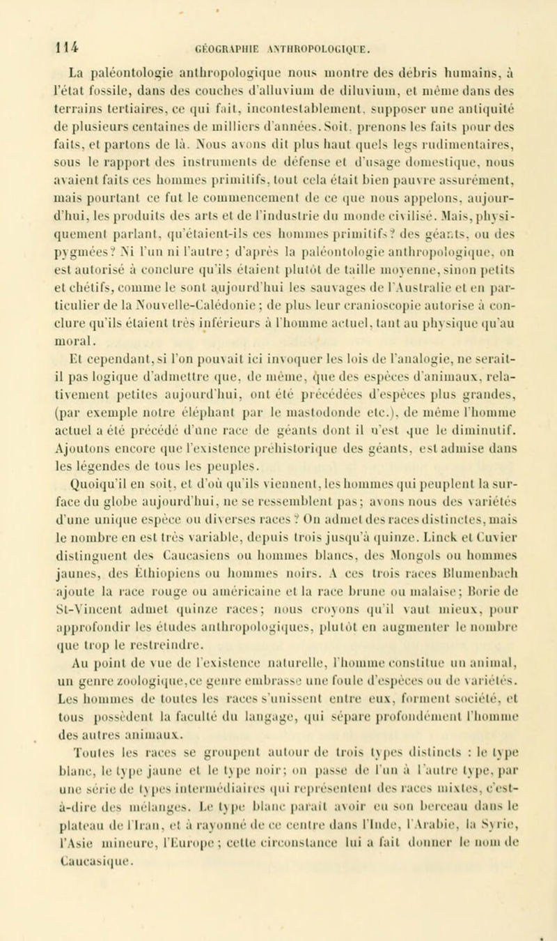 La paléontologie anthropologique nous montre des débris humains, à l'état fossile, dans des couches d'alluvium de diluvium, et même dans des terrains tertiaires,ce qui fait, incontestablement, supposer une antiquité de plusieurs centaines de milliers d'années. Suit, prenons les faits pour des faits, el partons de là. Nous avons dit plus liant quels legs rudimentaires, sous le rapport drs instruments de défense el d'usage domestique, nous avaient faits ces hommes primitifs, tout cela était bien paui re assurément, mais pourtant ee fut le commencement de ce que nous appelons, aujour- d'hui, les produits des arts et de l'industrie du monde en ilisé. .Mais, phj si- quemenl parlant, qu'étaient-ils ers hommes primitifs? des géants, ou des pygmées? Ni l'un ni l'autre: d'après la paléontologie anthropologique, on est autorisé à conclure qu'ils étaient plutôt de taille moyenne,sinon petits et chétifs, comme le sont aujourd'hui les sauvages de l'Australie el en par- ticulier de la Nouvelle-Calédonie ; de plus leur cranioscopie autorise à con- clure qu'ils étaient très inférieurs à l'homme actuel, tant au phj sique qu'au moral. El cependant,si l'on pouvait ici invoquer les lois de l'analogie, ne serait- il pas logique d'admettre que, de même, que des espèces d'animaux, rela- tivement petites aujourd'hui, ont été précédées d'espèces plus grandes, (par exemple nuire éléphant par le mastodonde etc.), de même l'homme actuel a été précédé d'une race de géants dont il n'est que le diminutif. Ajoutons encore que l'existence préhistorique des géants, est admise dans les légendes de tOUS les peuples. Quoiqu'il en soit, et d'où qu'ils \ iennent, les hommes qui peuplent la sur- face du globe aujourd'hui, ne se ressemblent pas; avons nous des variétés d'une unique espèce ou diverses races. On admet des races distinctes, mais le nombre en est tus variable, depuis trois jusqu'à quinze. Linck et cimier distinguent des Caucasiens nu hommes blancs, des Mongols un hommes jaunes, des Ethiopiens ou hommes noirs. A ces trois races Blumenbach ajoute la race rouge ou américaine el la race brune ou malaise: liorie de St-Vincent admet quinze races; nous croyons qu'il vaut mieux, pour approfondir les éludes anthropologiques, plutôt en augmenter le nombre que trop le restreindre. Au point de \ue de l'existence naturelle, l'homme constitue un animal, un genre zoologique,ce genre embrass • une foule d'espèces un de variétés. Les hommes de toutes les races s'unissent cuire eux. forment société, ci tous possèdent la faculté du langage, qui sépare profondément l'homme des autres animaux. Toutes les races se groupent autour de trois types distincts : le type blanc, le type jaune et le type noir; ou passe de lun à l'autre type, par une série de i\ pes intermédiaires qui représentent des races mixtes, c'est- à-dire des mélanges. Le type blanc parait avoir eu son berceau dans le plateau de l'Iran, et à rayonné de ce centre dans l'Inde, l'Arabie, la S\ rie, l'Asie mineure, l'Europe ; cette circonstance lui a fait d ici- le nom de Caucasique.