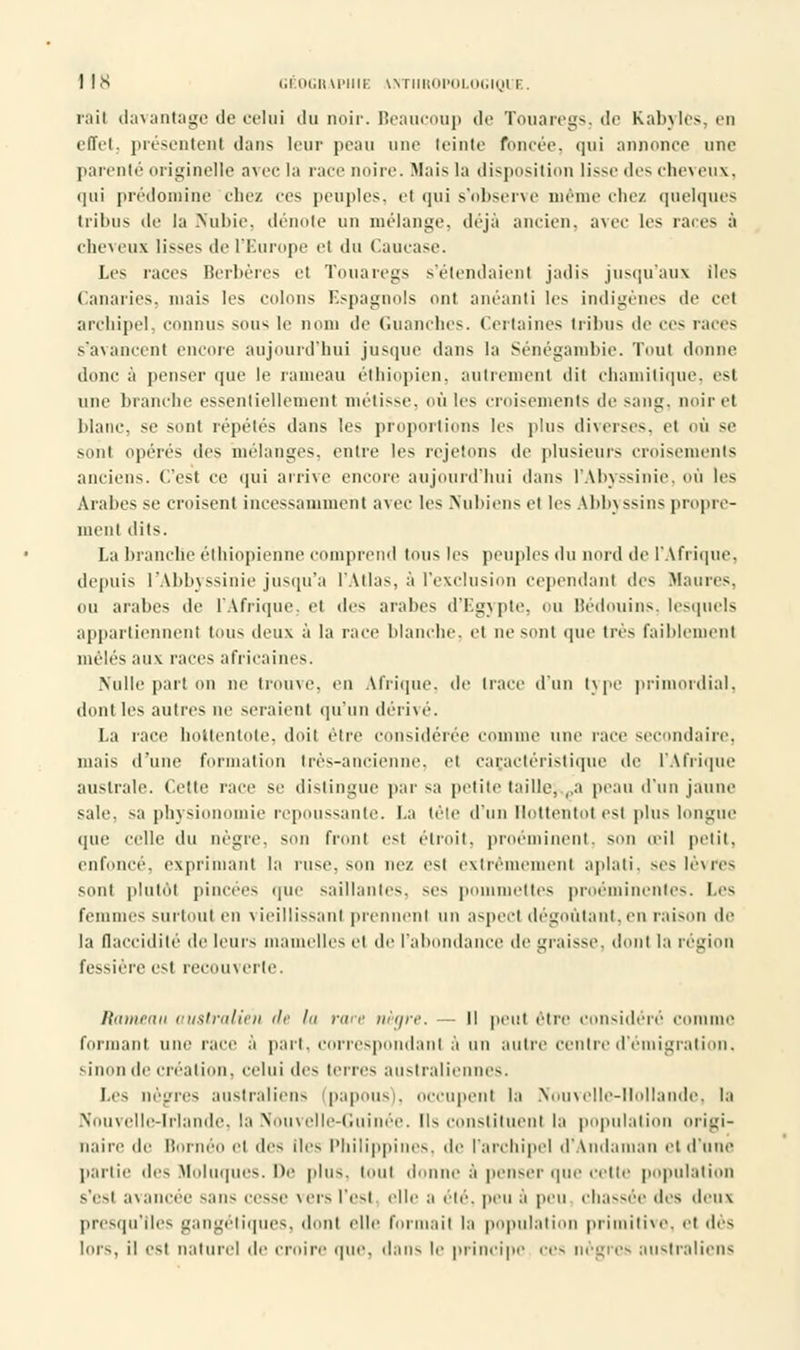 rail davantage de celui du noir. Beaucoup de Touaregs, de Kabyles, en effet, présentent dans leur peau une teinte foncée, qui annonce une parenté originelle avec la race noire. Mais la disposition lisse des cheveux, qui prédomine chez ces peuples, et qui s'observe même chez quelques tribus de la Nubie, dénote un mélange, déjà ancien, avec les races à cheveux lisses de l'Europe et du Caucase. Les races Berbères et Touaregs s'étendaient jadis jusqu'aux iles Canaries, mais les colons Espagnols ont anéanti les indigènes de cet archipel, connus sous le nom de Guanches. Certaines tribus de ces races s'avancent encore aujourd'hui jusque dans la Sénégambie. Tout donne donc à penser que le rameau éthiopien, autrement dit chamilique, es! une brandie essentiellement métisse, où les croisements de saut;, noirel blanc, se sont répétés dans les proportions les plus diverses, et où se sont opérés des mélanges, entre les rejetons de plusieurs croisements anciens. (Test ce qui arrive encore aujourd'hui dans l'Abyssinie, OÙ les Arabes se croisent incessamment avec les Nubiens et les Ahbyssins propre- ment dits. La branche éthiopienne comprend tous les peuples du nord de l'Afrique, depuis l'Abbyssinie jusqu'à l'Atlas, à l'exclusion cependant îles Maures, ou arabes de l'Afrique, et des arabes d'Egypte, ou Bédouins, lesquels appartiennent tous deux à la race blanche, et ne sent que très faiblement mêlés aux races africaines. Nulle part on ne trouve, en Afrique, de trace d'un type primordial, dont les autres ne seraient qu'un dérivé. La race hottentote, doil être considérée comme une race secondaire, niais d'une formation très-ancienne, et caractéristique île l'Afrique australe. Cette race se distingue par sa petite taille, ,,a peau d'un jaune sale, su physionomie repoussante. La tête d'un Rottentol est plus longue que celle du nègre, son front est étroit, proéminent, son œil petit, enfoncé, exprimant la ruse, son nez est extrêmement aplati, ses lèvres sont plutôt pincées que saillantes, ses pommettes proéminentes. Les femmes surtoui en vieillissant prennent un aspect dégoûtant, en raison de la flaccidité de leurs mamelles et de l'abondance de graisse, donl la région fessière est recouverte. Rameau australien de la rare nègre. ■- Il peut être considéré comme fei niant une race à pari, correspondant à un autre centre d'émigration, sinon de création, celui des terres australiennes. Les nègres australiens (papous), occupenl la Nouvelle-Hollande, la Nouvelle-Irlande, la Nouvelle-Guinée. Ils constituent la population origi- naire île Bornéo el des iles Philippines, de l'archipel d'Andaman el d'une partie des Moluques. De plus, tout donne à penser que ectie population s'esl avancée sans cesse vers l'est elle a été, peu à peu chassée des deux presqu'îles gangétiques, dont elle formait la population primitive, et dés lors, il est naturel île croire que. dans le principe ces nègres australiens