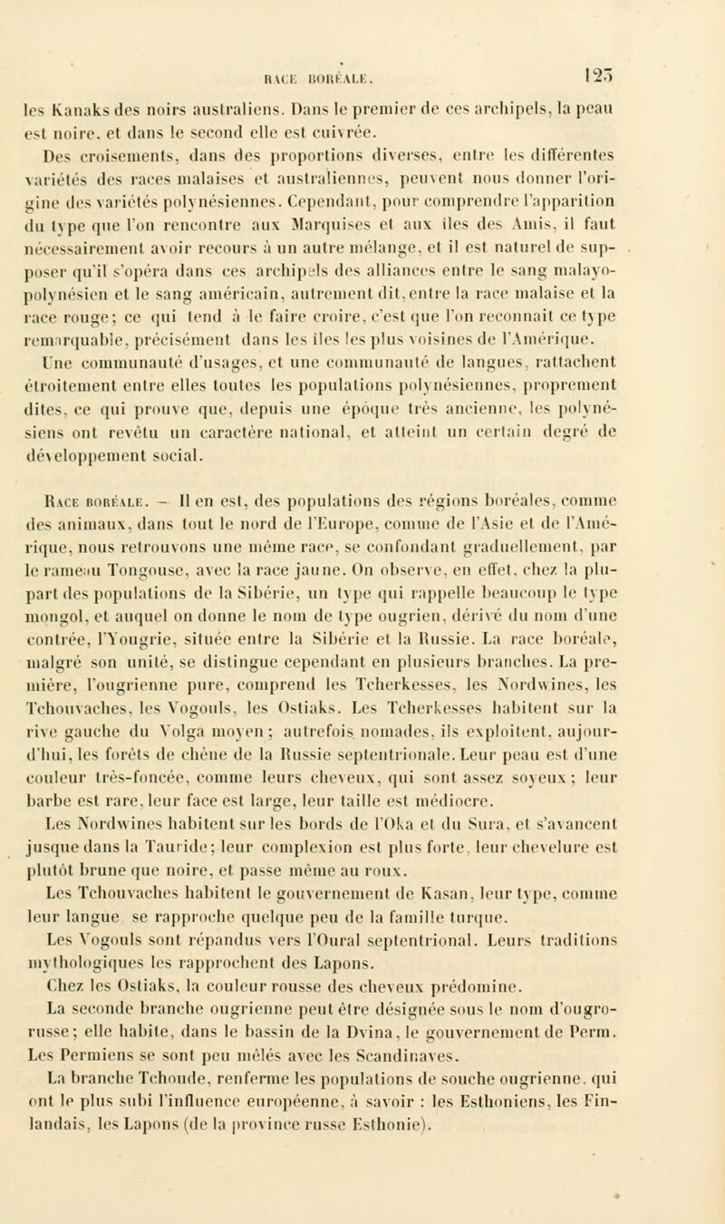 MCI- ltOIIKAI.K. les Kanaks des noirs australiens. Dans le premier de ces archipels, la peau est noire, et dans le second elle est cuivrée. Des croisements, dans des proportions diverses, entre les différentes variétés des races malaises et australiennes, peuvent nous donner l'ori- gine des variétés polynésiennes. Cependant, pour comprendre l'apparition du type que l'on rencontre aux Marquises et aux iles des Amis, il faut nécessairement avoir recours à un autre mélange, et il est naturel de sup- poser qu'il s'opéra dans ces archipals des alliances entre le sang malayo- polvnésien et le sang américain, autrement dit,entre la race malaise et la race rouge; ce qui tend à le faire croire, c'est que l'on reconnaît ce type remarquable, précisément dans les iles les plus voisines de l'Amérique. One communauté d'usages, et une communauté de langues, rattachent étroitement entre elles toutes les populations polynésiennes, proprement dites, ce qui prouve que, depuis une époque très ancienne, les polyné- siens ont revêtu un caractère national, et atteint un certain degré de développement social. Race boréale. — lien est, des populations des régions boréales, comme des animaux, dans tout le nord de l'Europe, connue de l'Asie et de l'Amé- rique, nous retrouvons une même race, se confondant graduellement, par le rameau Tongousc. avec la race jaune. On observe, en effet, chez la plu- part des populations de la Sibérie, un type qui rappelle beaucoup le type mongol, et auquel on donne le nom de type ougrien, dérivé du nom d'une contrée, Hongrie, située entre la Sibérie et la Russie. La race boréale, malgré son unité, se dislingue cependant en plusieurs branches. La pre- mière, l'ougrienne pure, comprend les Tcherkesses, les INordwines, les Tchouvaches, les Vogouls. les Ostiaks. Les Tcherkesses habitent sur la rive gauche du Volga moyen; autrefois, nomades, ils exploitent, aujour- d'hui, les forêts de chêne de la Russie septentrionale. Leur peau est d'une couleur très-foncée, comme leurs cheveux, qui sont assez soyeux; leur barbe est rare, leur face est large, leur taille est médiocre. Les Nordwines habitent sur les bords de l'Oka et du Sura, et s'avancent jusque dans la Tauride; leur complexion est plus forte, leur chevelure est plutôt brune que noire, et passe même au roux. Les Tchou vaches habitent le gouvernement de Kasan. leur type, comme leur langue se rapproche quelque peu de la famille turque. Les Vogouls sont répandus vers l'Oural septentrional. Leurs traditions mythologiques les rapprochent des Lapons. Chez les Ostiaks, la couleur rousse des cheveux prédomine. La seconde branche ougrienne peut être désignée sous le nom d'ougro- russe; elle habite, dans le bassin de la Dvina, le gouvernement de Perm. Les Permiens se sont peu mêlés avec les Scandinaves. La branche Tchoude. renferme les populations de souche ougrienne. qui ont le plus subi l'influence européenne, à savoir : les Esthoniens, les Fin- landais, les Lapons (de la province russe Esthonie).