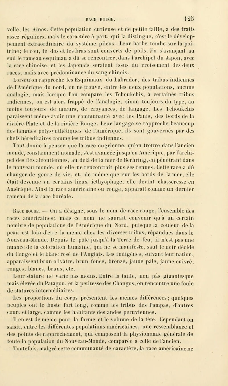 vclle, les Aïnos. Cette population curieuse et de petite taille, a des traits assez réguliers, mais le caractère à part, qui la distingue, c'est le dévelop- pement extraordinaire du système pileux. Leur barbe tombe sur la poi- trine; le cou, le dos et les bras sont couverts de poils. En s'avançant au sud le rameau esquimau a dû se rencontrer, dans l'archipel du Japon, avec la race chinoise, et les Japonais seraient issus du croisement des deux races, mais avec prédominance du sang chinois. Lorsqu'on rapproche les Esquimaux du Labrador, des tribus indiennes de l'Amérique du nord, on ne trouve, entre les deux populations, aucune analogie, mais lorsque l'on compare les Tchoukchis, à certaines tribus indiennes, on est alors frappé de l'analogie, sinon toujours du type, au moins toujours de mœurs, de croyances, de langage. Les Tchoukchis paraissent uième avoir une communauté avec les Panis, des bords de la rivière Plate et delà rivière Rouge. Leur langage se rapproche beaucoup des langues polysynthétiques de l'Amérique, ils sont gouvernés par des chefs héréditaires comme les tribus indiennes. Tout donne à penser que la race ougrienne, qu'on trouve dans l'ancien monde, constamment nomade, s'est avancée jusqu'en Amérique, par l'archi- pel des ibs aléouliennes, au delà de la mer de Berhring, en pénétrant dans le nouveau monde, où elle ne rencontrait plus ses rennes. Cette race a dû changer de genre de vie, et, de même que sur les bords de la mer, elle était devenue en certains lieux icthyophage, elle devint chasseresse en Amérique. Ainsi la race américaine ou rouge, apparaît comme un dernier rameau delà race boréale. Race rouge. — On a désigné, sous le nom de race rouge, l'ensemble des races américaines; mais ce nom ne saurait convenir qu'à un certain nombre de populations de l'Amérique du Nord, puisque la couleur de la peau est loin d'être la même chez les diverses tribus, répandues dans le Nouveau-Monde. Depuis le pôle jusqu'à la Terre de feu, il n'est pas une nuance de la coloration humaine, qui ne se manifeste, sauf le noir décidé du Congo et le blanc rosé de l'Anglais. Les indigènes, suivant leur nation, apparaissent brun olivâtre, brun foncé, bronzé, jaune pâle, jaune cuivré, rouges, blancs, bruns, etc. Leur stature ne varie pas moins. Entre la taille, non pas gigantesque mais élevée du Patagon, et la petitesse des Changos, on rencontre une foule de statures intermédiaires. Les proportions du corps présentent les mêmes différences ; quelques peuples ont le buste fort long, comme les tribus des Pampas, d'autres court et large, comme les habitants des andes péruviennes. Il en est de même pour la forme et le volume de la tète. Cependant on saisit, entre les différentes populations américaines, une ressemblance et des points de rapprochement, qui composent la physionomie générale de toute la population du Nouveau-Monde, comparée à celle de l'ancien. Toutefois, malgré cette communauté de caractère, la race américaine ne