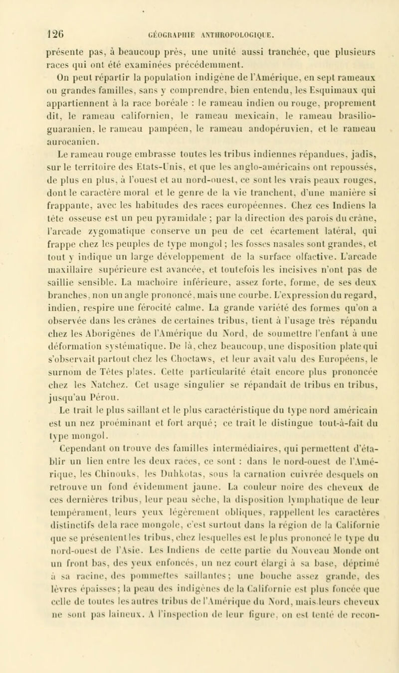présente pas. à beaucoup près, une unité aussi tranchée, que plusieurs races qui ont été examinées précédemment. On peut répartir la population indigène de l'Amérique, en sept rameaux ou grandes familles, sans \ comprendre, bien entendu, les Esquimaux qui appartiennent à la race boréale : le rameau indien ou rouge, proprement dit, le rameau californien, le rameau mexicain, le rameau brasilio- guara]tien, le rameau pampéen, le rameau andopéruvien, et le rameau aurocanien. Le rameau muge embrasse toutes les tribus indiennes répandues, jadis, sur le territoire des Etats-Unis, et que les anglo-américains ont repoussés, tic plus en plus, à l'ouest el au nord-ouest, ce sont les Mais peaux rouges, dont le caractère moral et le geme de la \ie tranchent, d'une manière si frappante, avec les habitudes des uns européennes. Chez ces Indiens la lèle osseuse est un peu pyramidale; par la direction des parois du crâne, l'arcade zygomatique conserve un peu de cet écartemenl latéral, qui frappe chez les peuples de tj pe mongol ; les fosses nasales sont grandes, et tout \ indique un large développement de la surface olfactive. L'arcade maxillaire supérieure est avancée, et toutefois les incisives n'ont pas de saillie sensible. La mâchoire inférieure, assez forte, forme, de ses deux branches, non un angle prononcé, mais une courbe. L'expression du regard, indien, respire une férocité calme. La grande variété des formes qu'on a observée dans les crânes de certaines tribus, tient à l'usage très répandu chez les Aborigènes de l'Amérique du .Nord, de soumettre l'enfant à une déformation systématique. De là.chez beaucoup, une disposition plate qui s'observait partout chez les Choctaws, et leur avait valu des Européens, le surnom de Têtes plates, (cite particularité était encore plus prononcée chez les Natchez. (le! usage singulier se répandait de tribus en tribus. jusqu'au Pérou. Le Irait le plus saillant et le plus caractéristique du tv pe nord américain csi un nez proéminanl et fort arqué; ce trait le distingue tout-à-fait du i\ pe mongol. Cependant on trouve des familles intermédiaires, <jni permettent d'éta- blir un lien entre les deux races, ce sont : dans le nord-ouest de l'Amé- rique, les Chinouks, les Duhkotas, sous la carnation cuivrée desquels on retrouve un fond évidemment jaune. La couleur mure des cheveux de ces dernières tribus, leur peau sèche, la disposition lymphatique de leur tempérament, leurs veux légèremenl obliques, rappellent les caractères distinclifs delà race mongole, c'est surtout dans la région Af la Californie que se présentent les liilnis. chez lesquelles est le plus prononcé le Iv pe du nord-ouest de l'Asie. Les indiens de cette partie du Nouveau Monde ont un front bas. des veux enfonces, un nez. court élargi a sa base, déprime a sa racine, des pommettes saillantes; une bouche assez grande, «les lév res épaisses : la peau des indigènes de la Californie l'st plus foncée que Celle de I ou tes les a ni res I ri bu s de l'Amérique du Nord, mais leurs cheveux io- s,,m pas laineux. A l'inspection de leur ligure on est tenté de recon-